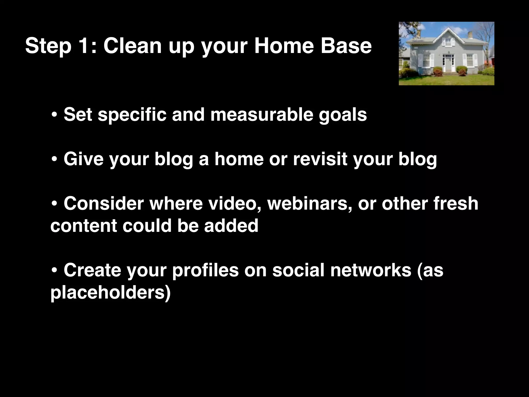 Step 1: Clean up your Home Base


  • Set speciﬁc and measurable goals
  • Give your blog a home or revisit your blog
  • Consider where video, webinars, or other fresh
  content could be added

  • Create your proﬁles on social networks (as
  placeholders)
 