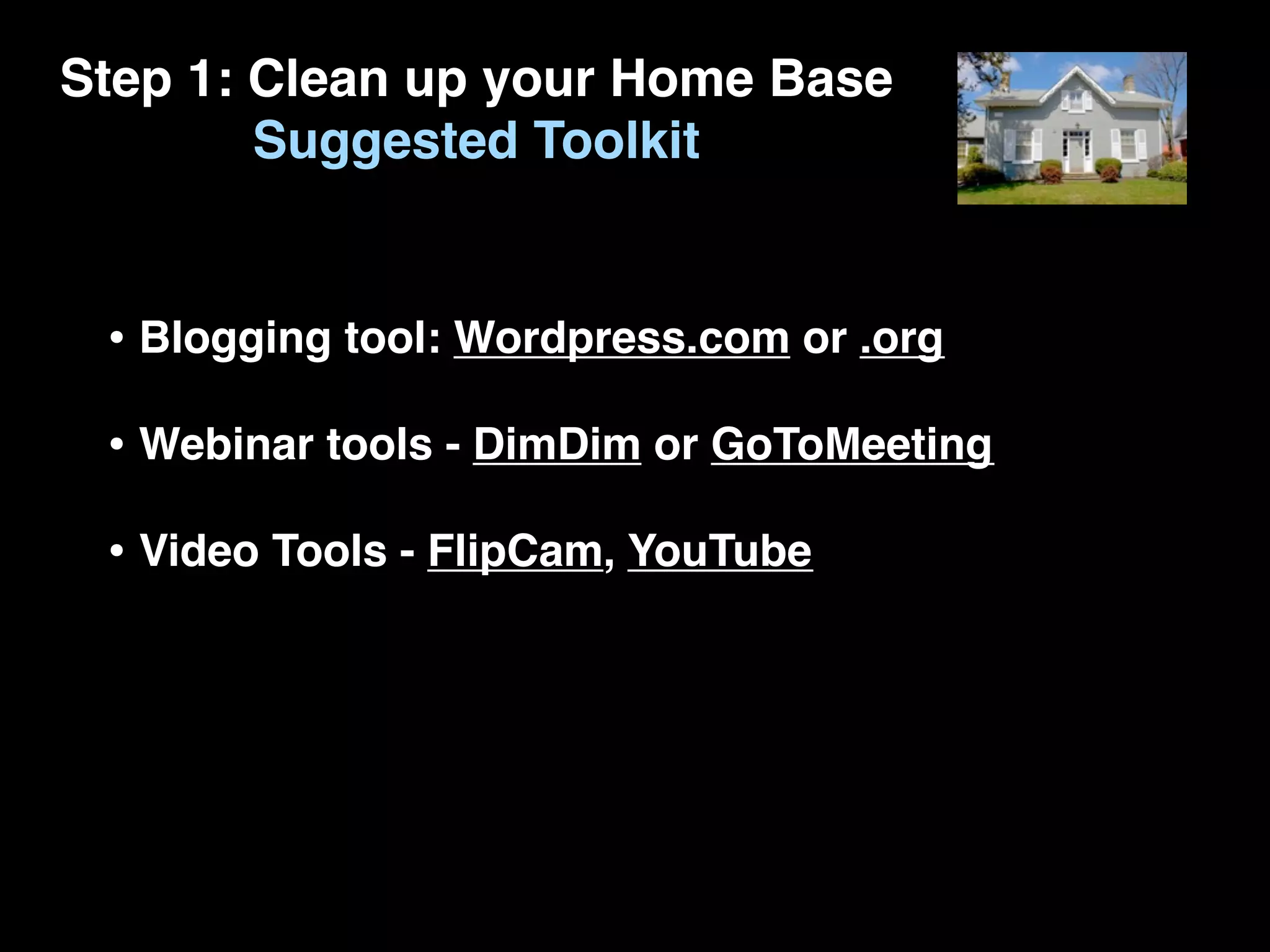 Step 1: Clean up your Home Base
        Suggested Toolkit


 • Blogging tool: Wordpress.com or .org
 • Webinar tools - DimDim or GoToMeeting
 • Video Tools - FlipCam, YouTube
 