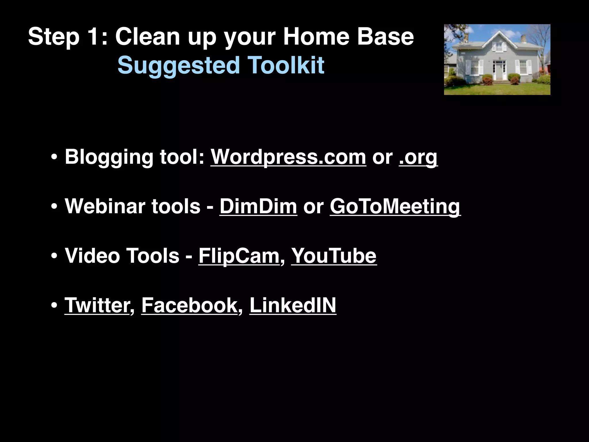 Step 1: Clean up your Home Base
        Suggested Toolkit


 • Blogging tool: Wordpress.com or .org
 • Webinar tools - DimDim or GoToMeeting
 • Video Tools - FlipCam, YouTube
 • Twitter, Facebook, LinkedIN
 