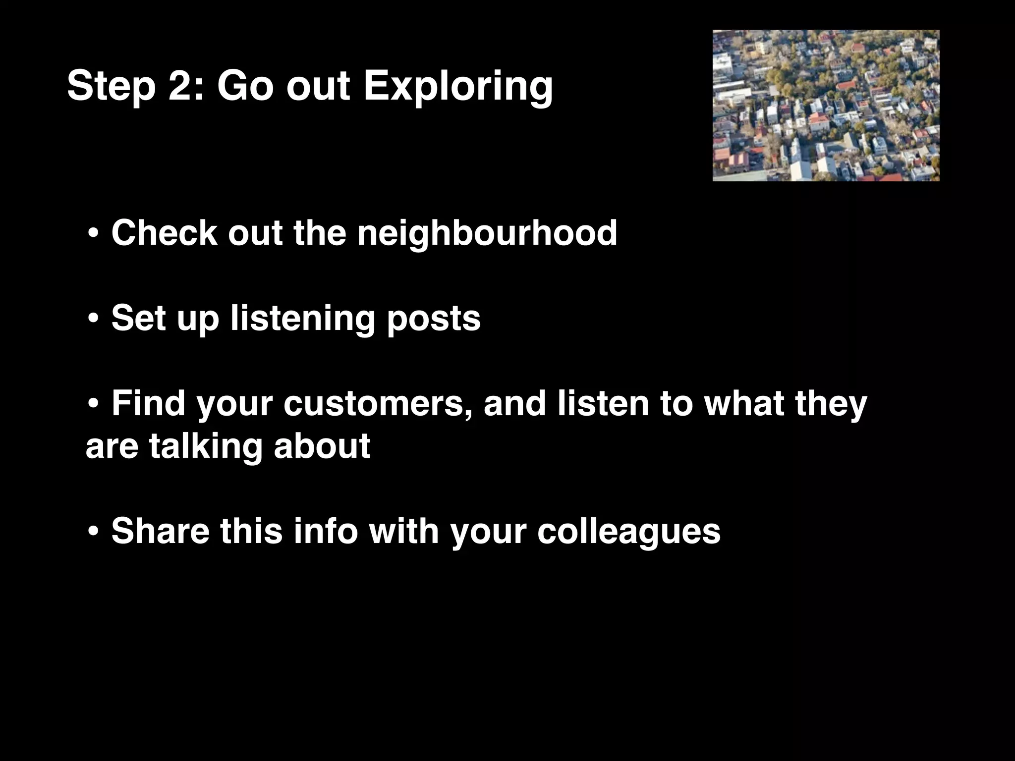 Step 2: Go out Exploring


• Check out the neighbourhood
• Set up listening posts
• Find your customers, and listen to what they
are talking about

• Share this info with your colleagues
 
