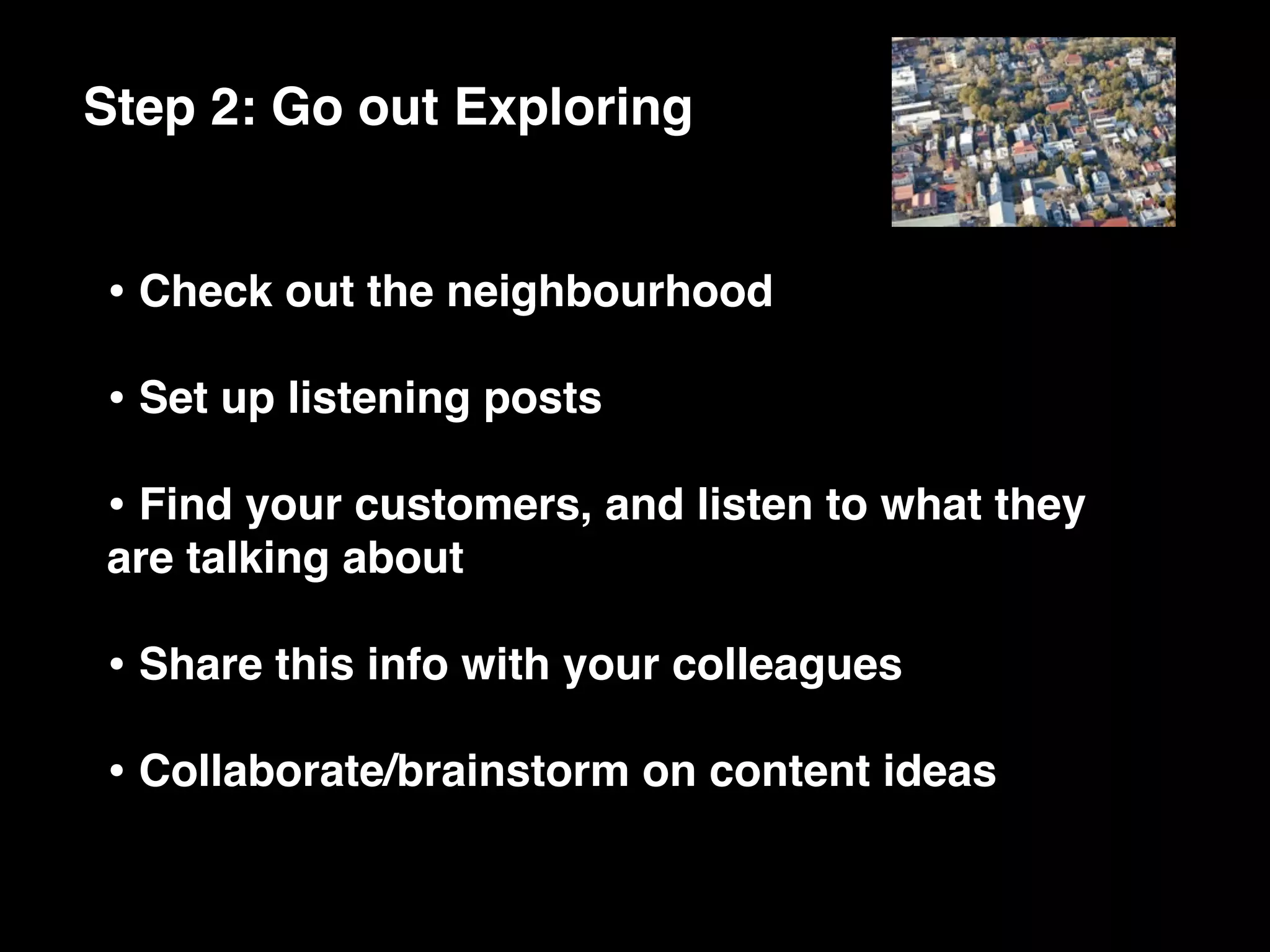 Step 2: Go out Exploring


• Check out the neighbourhood
• Set up listening posts
• Find your customers, and listen to what they
are talking about

• Share this info with your colleagues
• Collaborate/brainstorm on content ideas
 