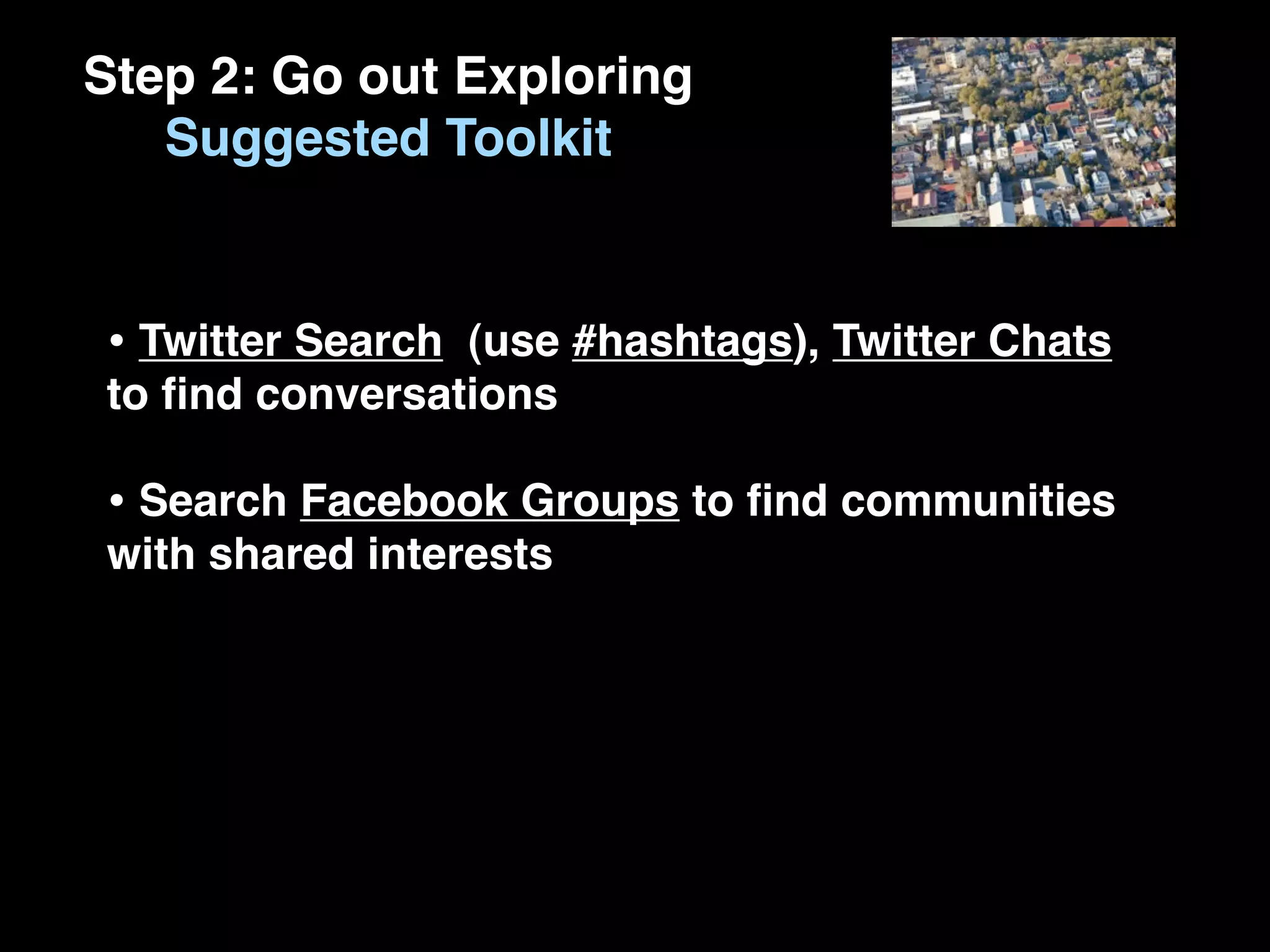 Step 2: Go out Exploring
   Suggested Toolkit


• Twitter Search (use #hashtags), Twitter Chats
to ﬁnd conversations

• Search Facebook Groups to ﬁnd communities
with shared interests
 