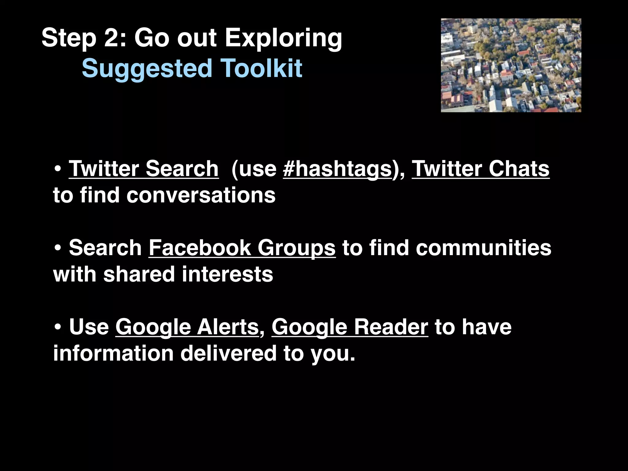 Step 2: Go out Exploring
   Suggested Toolkit


• Twitter Search (use #hashtags), Twitter Chats
to ﬁnd conversations

• Search Facebook Groups to ﬁnd communities
with shared interests

• Use Google Alerts, Google Reader to have
information delivered to you.
 
