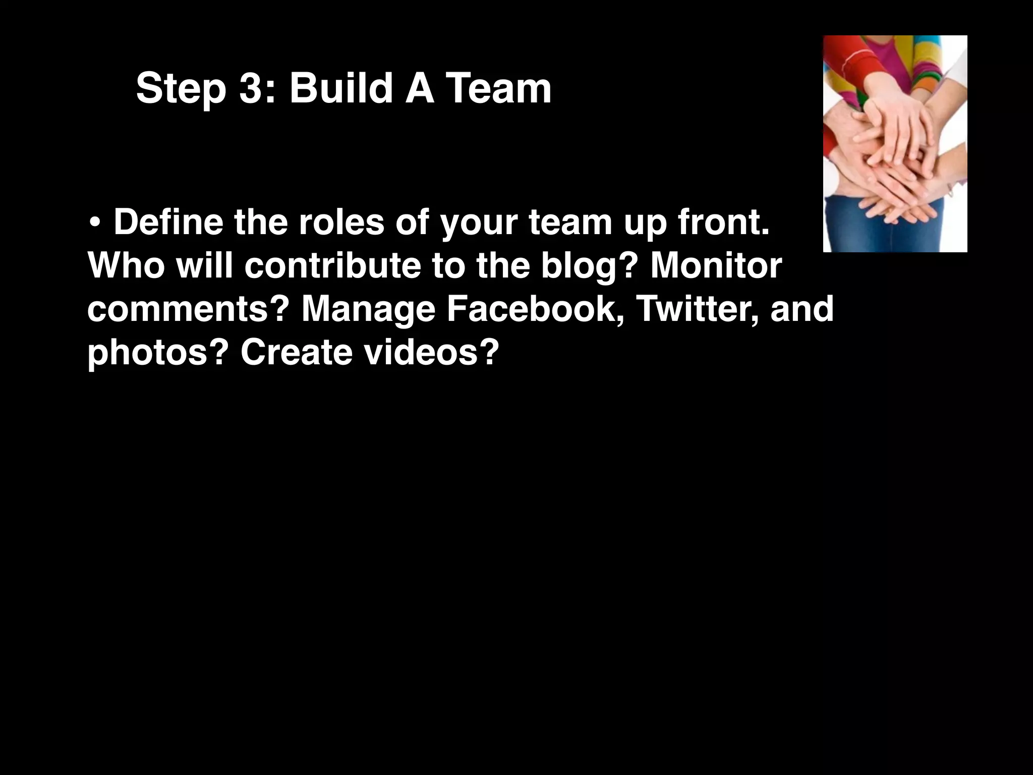 Step 3: Build A Team


• Deﬁne the roles of your team up front.
Who will contribute to the blog? Monitor
comments? Manage Facebook, Twitter, and
photos? Create videos?
 
