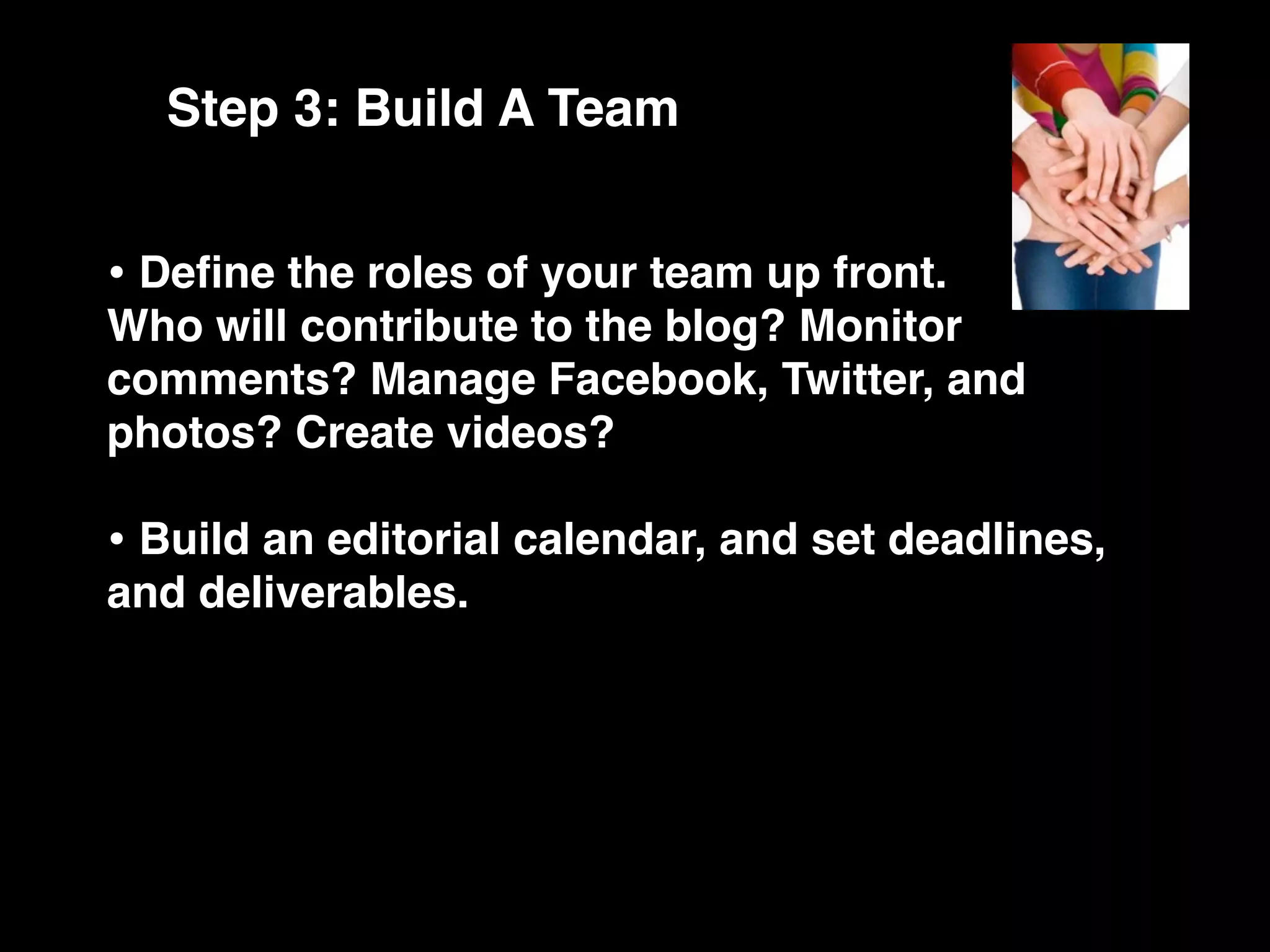 Step 3: Build A Team


• Deﬁne the roles of your team up front.
Who will contribute to the blog? Monitor
comments? Manage Facebook, Twitter, and
photos? Create videos?

• Build an editorial calendar, and set deadlines,
and deliverables.
 