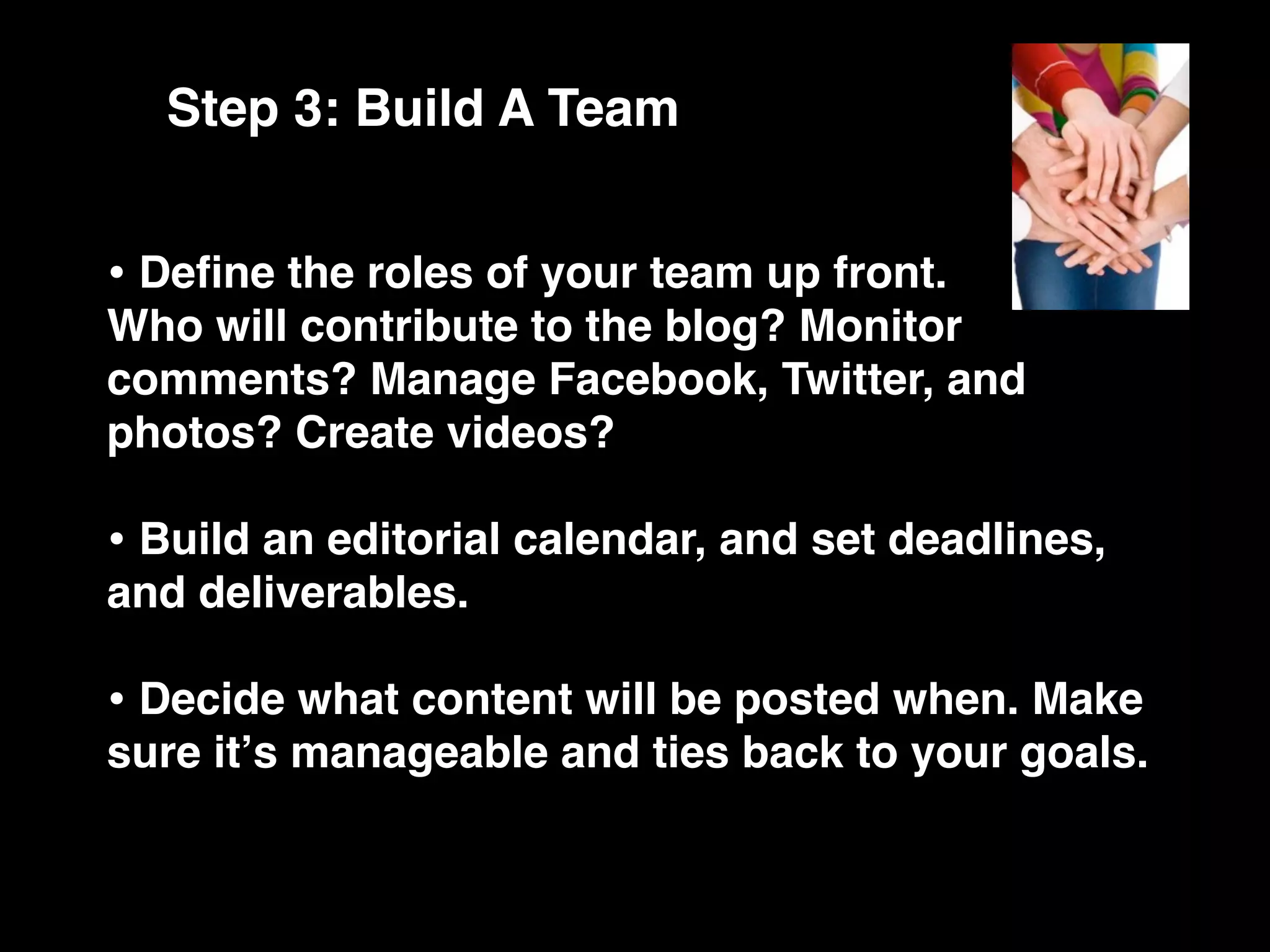 Step 3: Build A Team


• Deﬁne the roles of your team up front.
Who will contribute to the blog? Monitor
comments? Manage Facebook, Twitter, and
photos? Create videos?

• Build an editorial calendar, and set deadlines,
and deliverables.

• Decide what content will be posted when. Make
sure itʼs manageable and ties back to your goals.
 