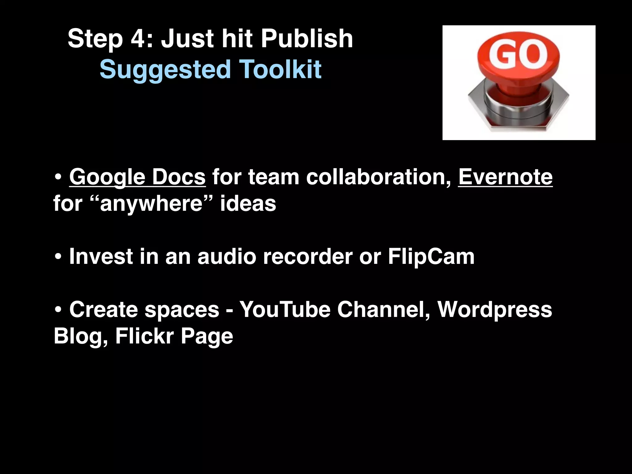 Step 4: Just hit Publish
   Suggested Toolkit



• Google Docs for team collaboration, Evernote
for “anywhere” ideas

• Invest in an audio recorder or FlipCam
• Create spaces - YouTube Channel, Wordpress
Blog, Flickr Page
 