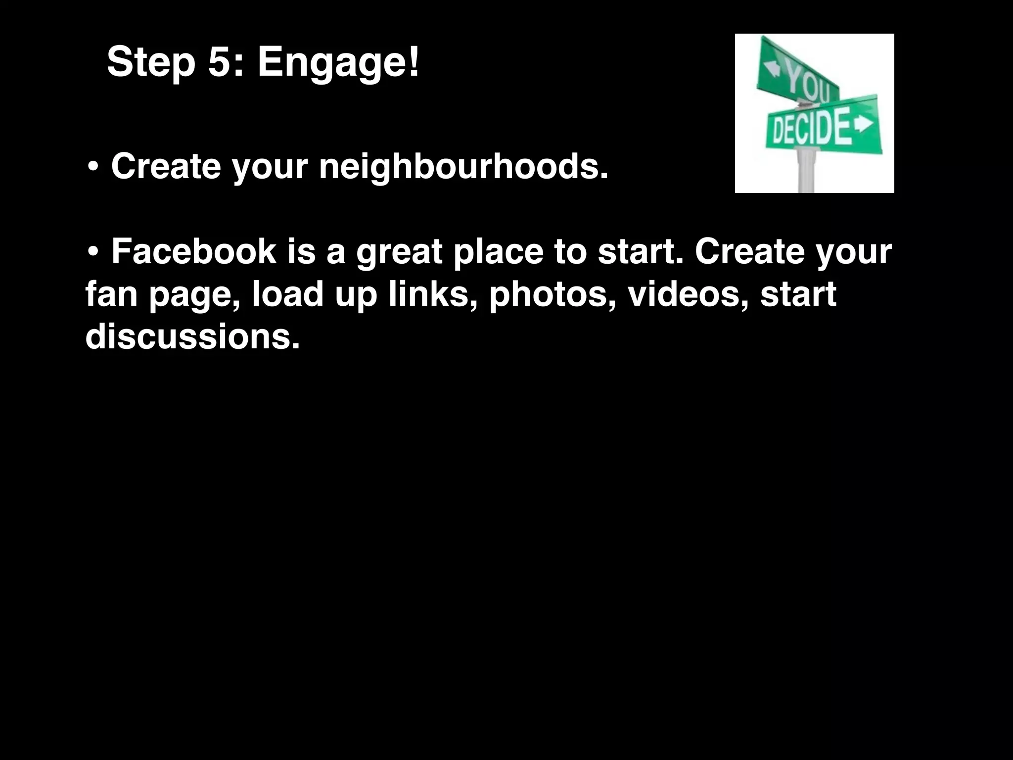 Step 5: Engage!

• Create your neighbourhoods.
• Facebook is a great place to start. Create your
fan page, load up links, photos, videos, start
discussions.
 