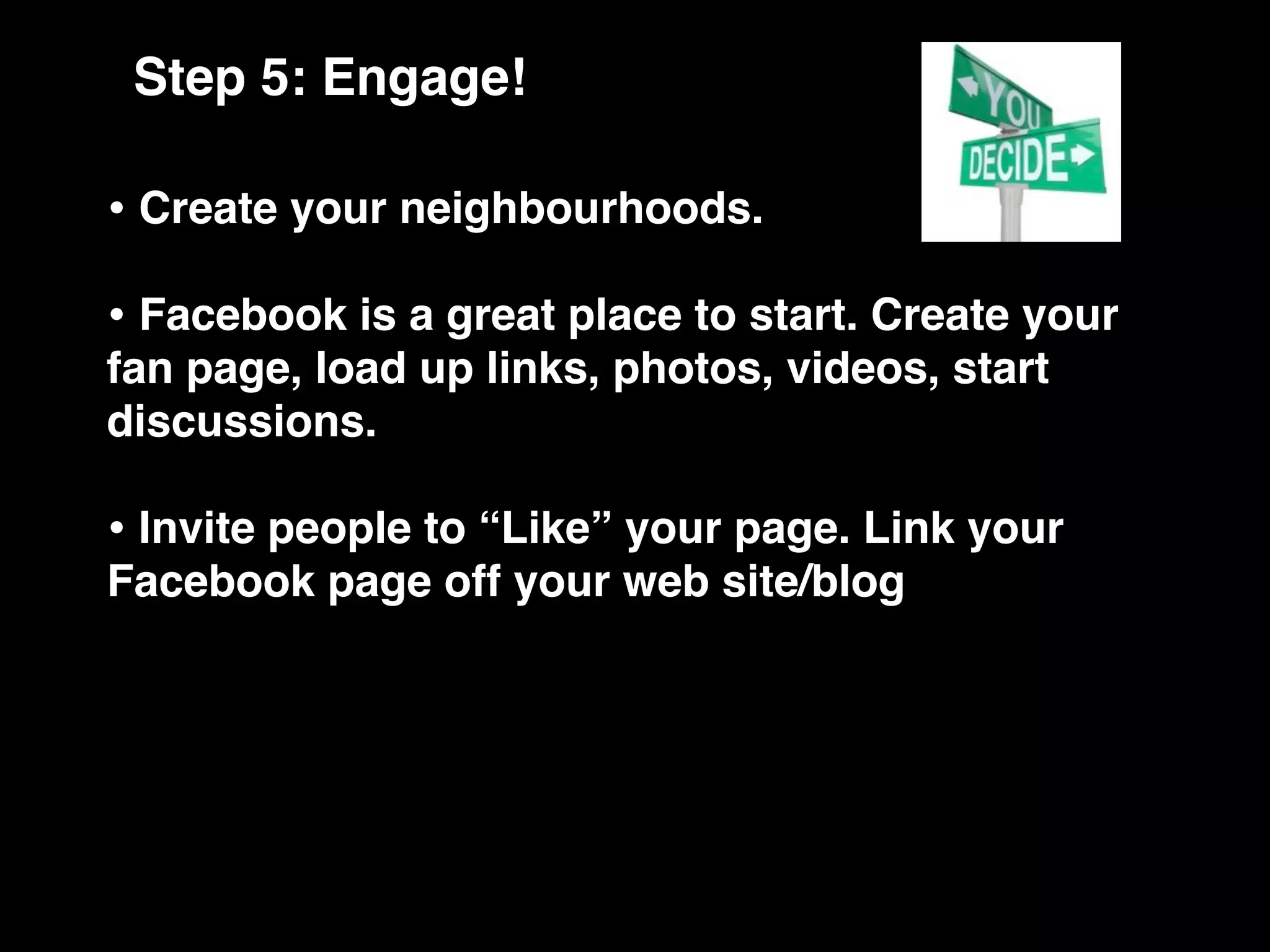 Step 5: Engage!

• Create your neighbourhoods.
• Facebook is a great place to start. Create your
fan page, load up links, photos, videos, start
discussions.

• Invite people to “Like” your page. Link your
Facebook page off your web site/blog
 