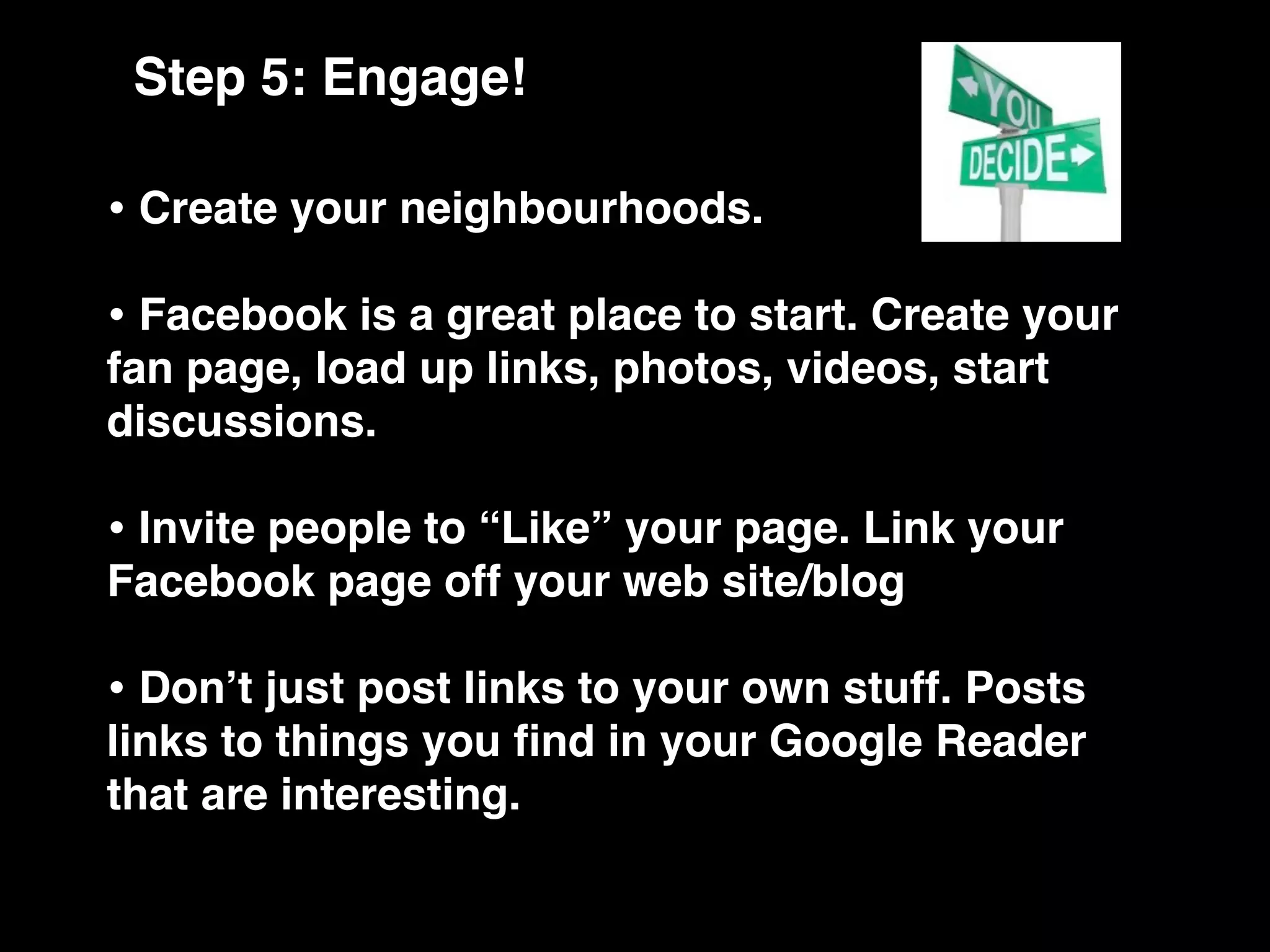 Step 5: Engage!

• Create your neighbourhoods.
• Facebook is a great place to start. Create your
fan page, load up links, photos, videos, start
discussions.

• Invite people to “Like” your page. Link your
Facebook page off your web site/blog

• Donʼt just post links to your own stuff. Posts
links to things you ﬁnd in your Google Reader
that are interesting.
 