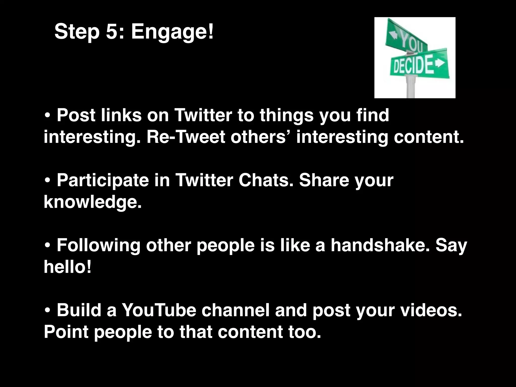 Step 5: Engage!


• Post links on Twitter to things you ﬁnd
interesting. Re-Tweet othersʼ interesting content.

• Participate in Twitter Chats. Share your
knowledge.

• Following other people is like a handshake. Say
hello!

• Build a YouTube channel and post your videos.
Point people to that content too.
 