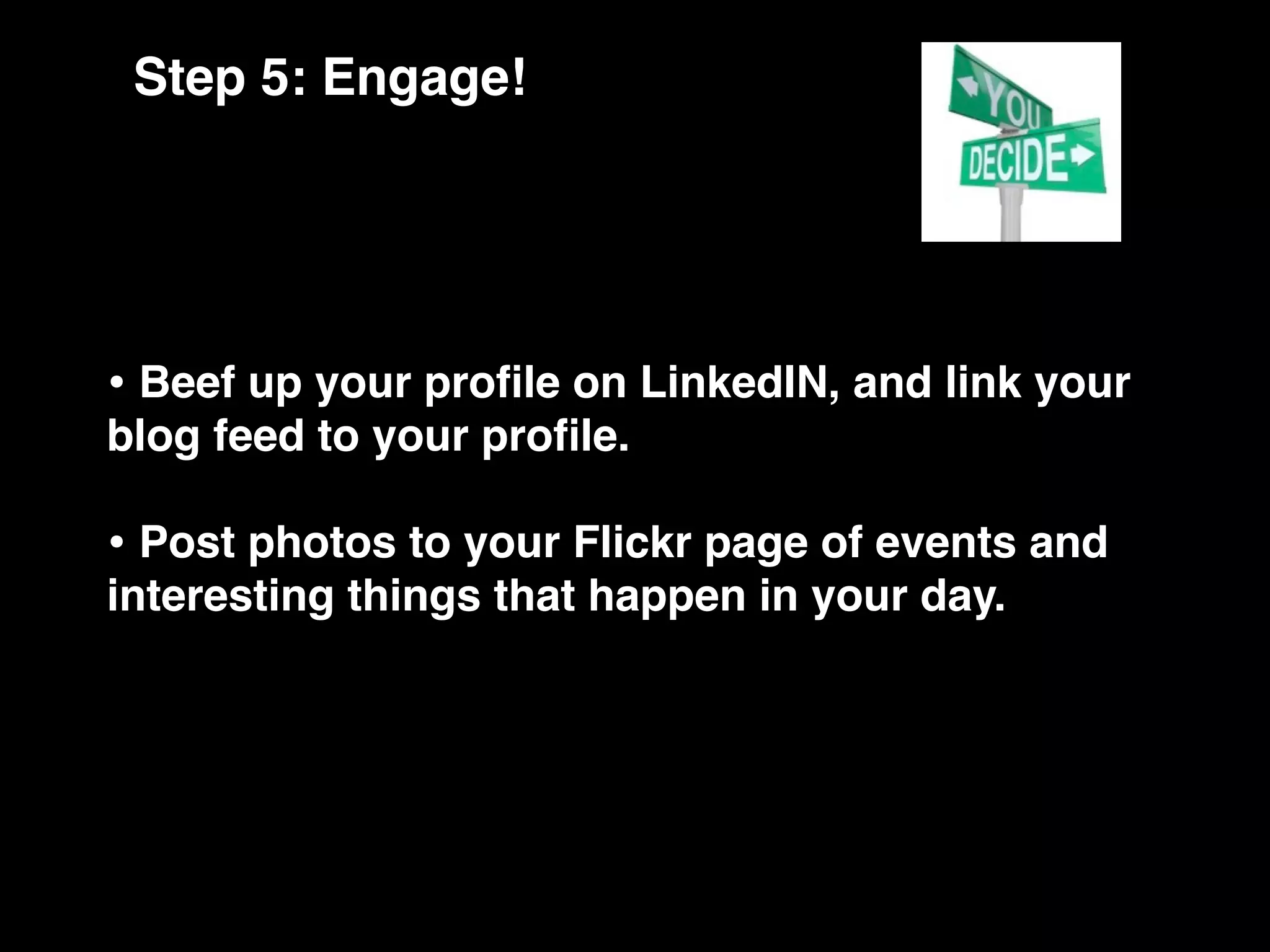Step 5: Engage!




• Beef up your proﬁle on LinkedIN, and link your
blog feed to your proﬁle.

• Post photos to your Flickr page of events and
interesting things that happen in your day.
 