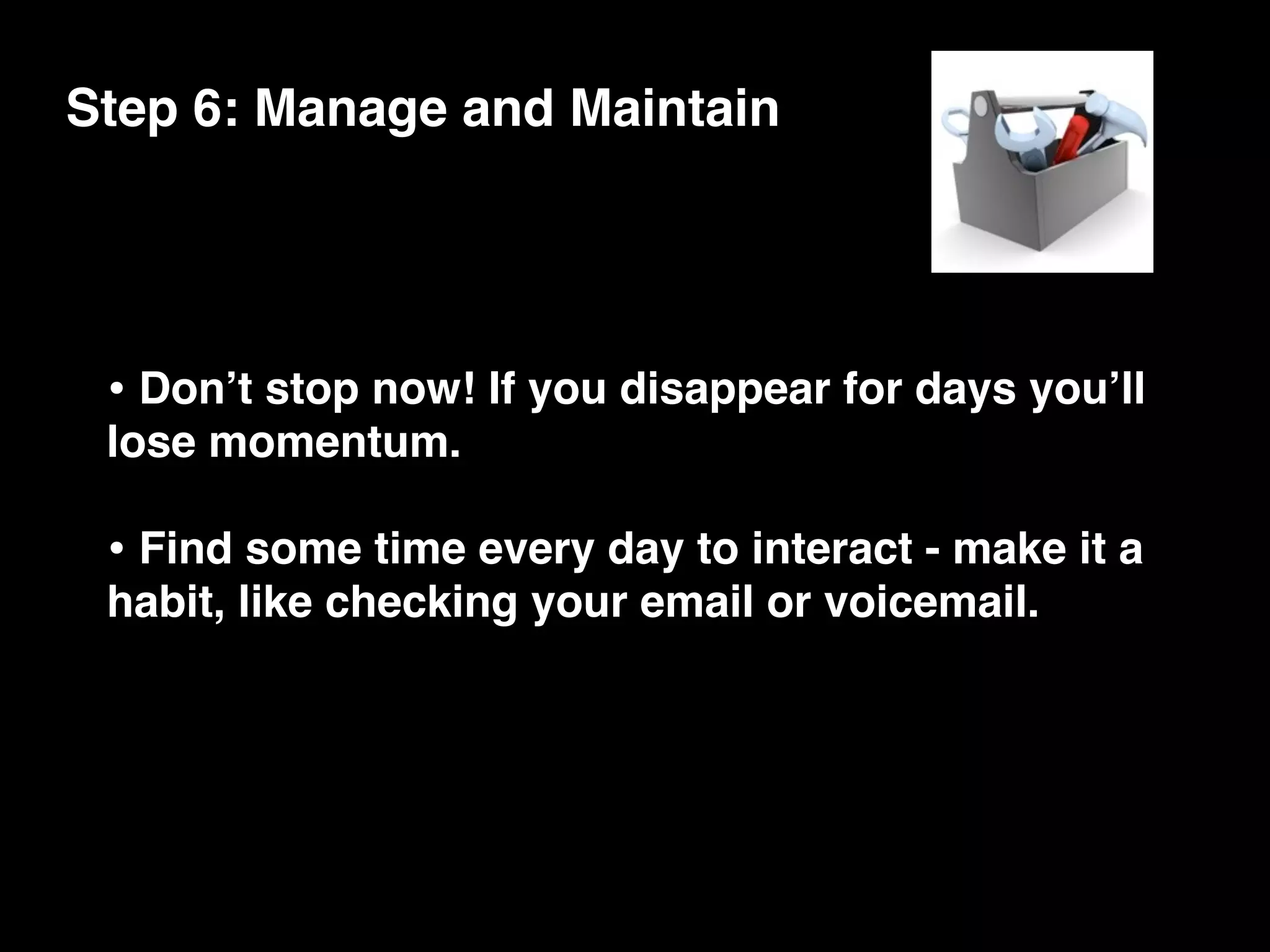 Step 6: Manage and Maintain




 • Donʼt stop now! If you disappear for days youʼll
 lose momentum.

 • Find some time every day to interact - make it a
 habit, like checking your email or voicemail.
 
