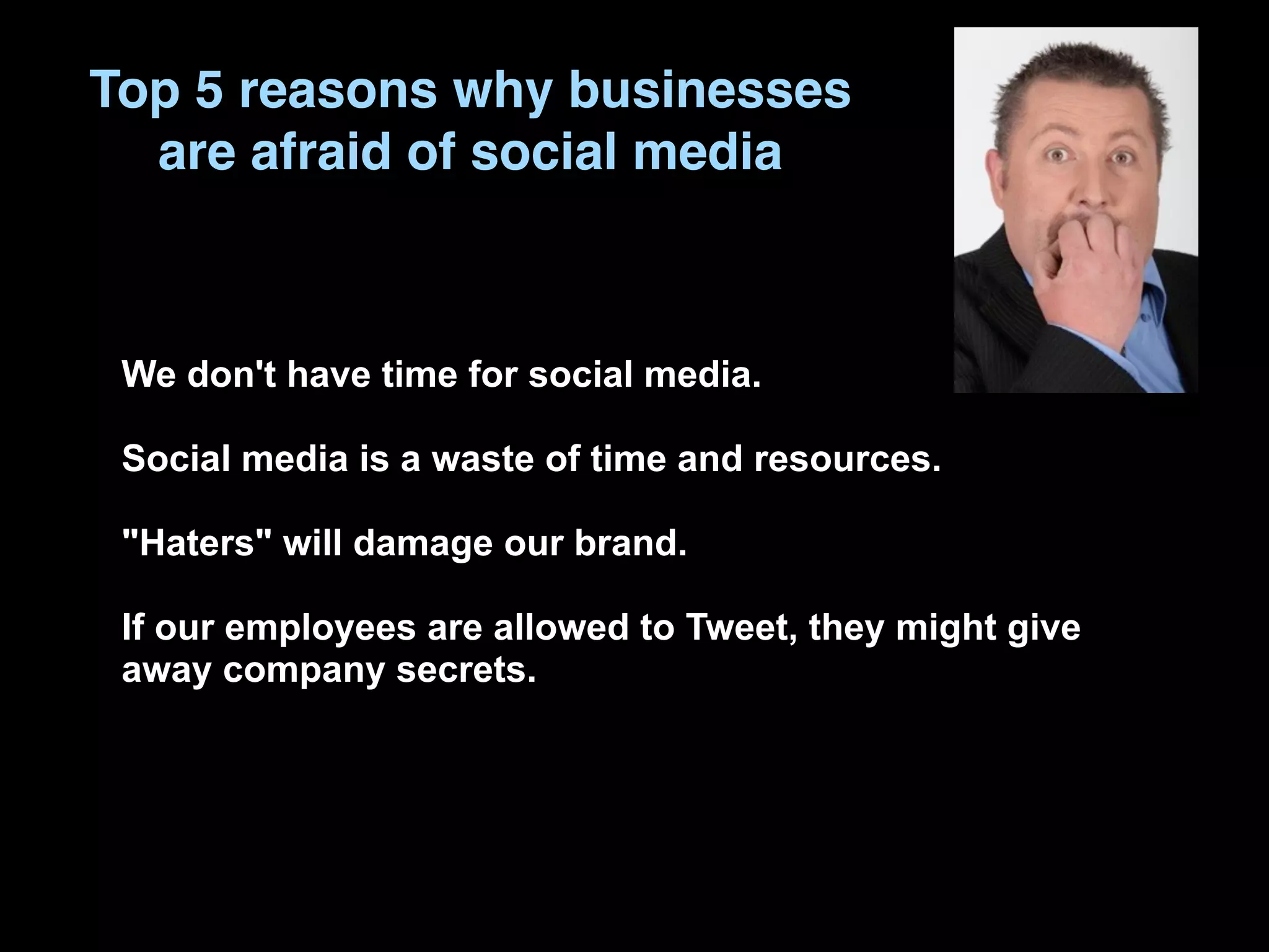 Top 5 reasons why businesses
  are afraid of social media



 We don't have time for social media.

 Social media is a waste of time and resources.

 "Haters" will damage our brand.

 If our employees are allowed to Tweet, they might give
 away company secrets.
 