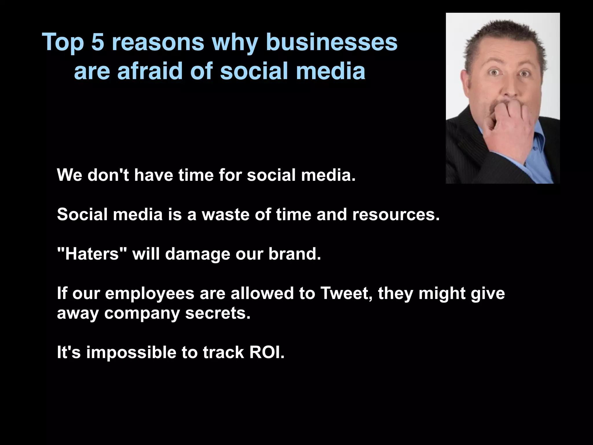 Top 5 reasons why businesses
  are afraid of social media



 We don't have time for social media.

 Social media is a waste of time and resources.

 "Haters" will damage our brand.

 If our employees are allowed to Tweet, they might give
 away company secrets.

 It's impossible to track ROI.
 