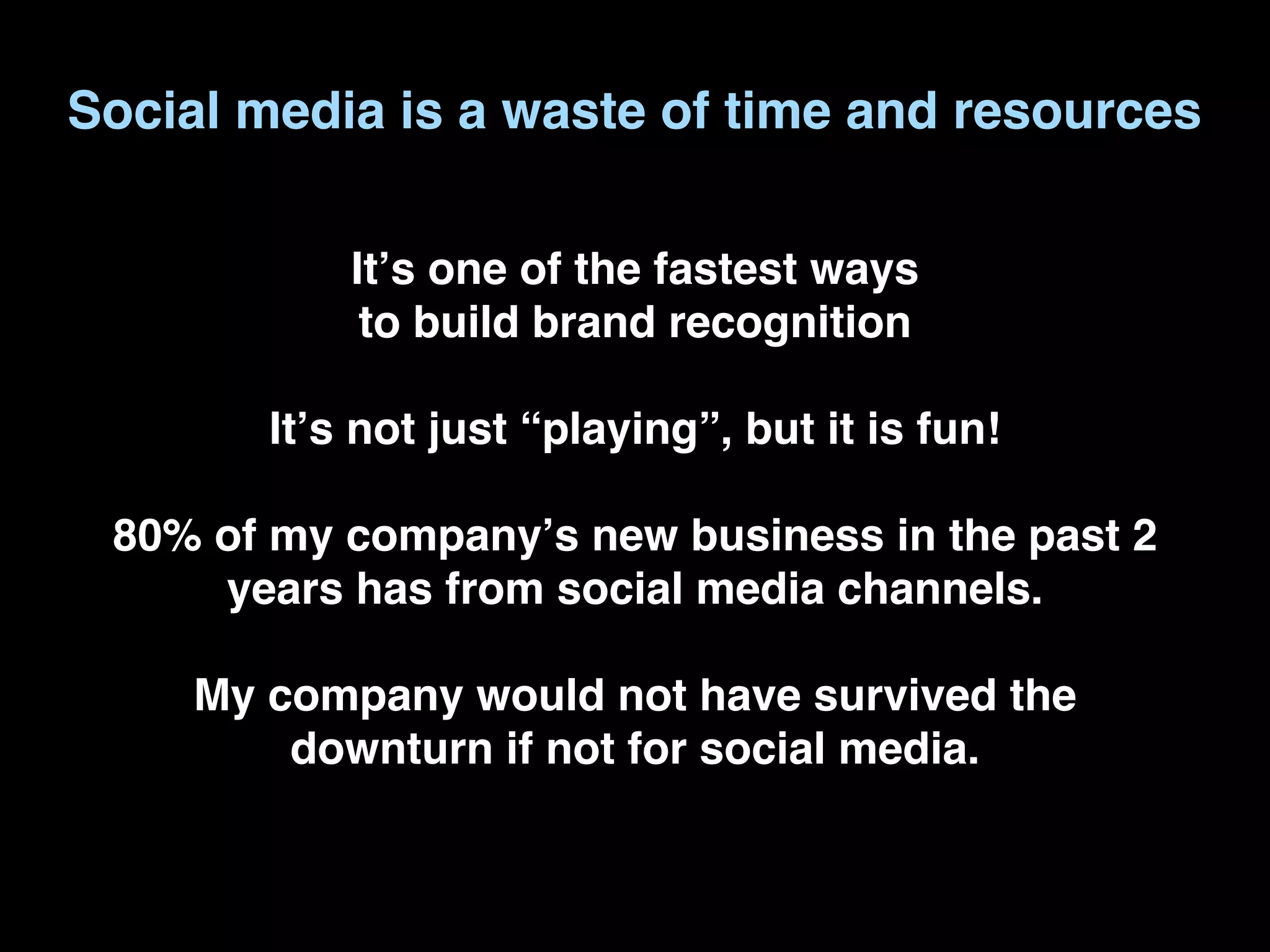 Social media is a waste of time and resources

            Itʼs one of the fastest ways
             to build brand recognition

        Itʼs not just “playing”, but it is fun!

 80% of my companyʼs new business in the past 2
     years has from social media channels.

     My company would not have survived the
         downturn if not for social media.
 