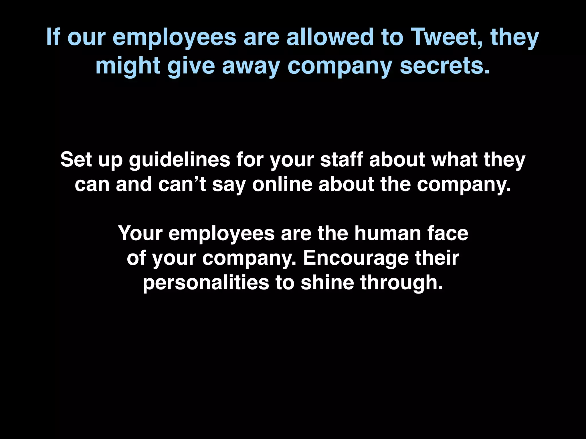 If our employees are allowed to Tweet, they
     might give away company secrets.


 Set up guidelines for your staff about what they
  can and canʼt say online about the company.

      Your employees are the human face
       of your company. Encourage their
        personalities to shine through.
 