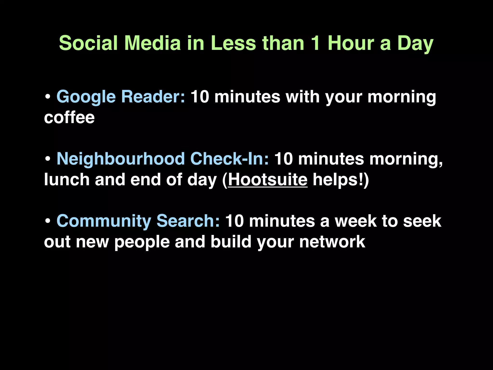 Social Media in Less than 1 Hour a Day

• Google Reader: 10 minutes with your morning
coffee

• Neighbourhood Check-In: 10 minutes morning,
lunch and end of day (Hootsuite helps!)

• Community Search: 10 minutes a week to seek
out new people and build your network
 