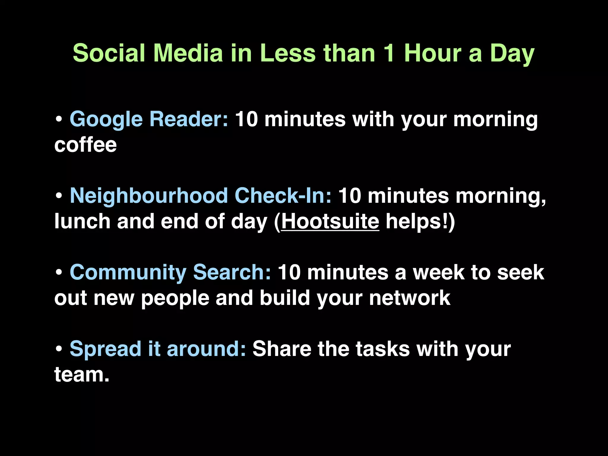 Social Media in Less than 1 Hour a Day

• Google Reader: 10 minutes with your morning
coffee

• Neighbourhood Check-In: 10 minutes morning,
lunch and end of day (Hootsuite helps!)

• Community Search: 10 minutes a week to seek
out new people and build your network

• Spread it around: Share the tasks with your
team.
 