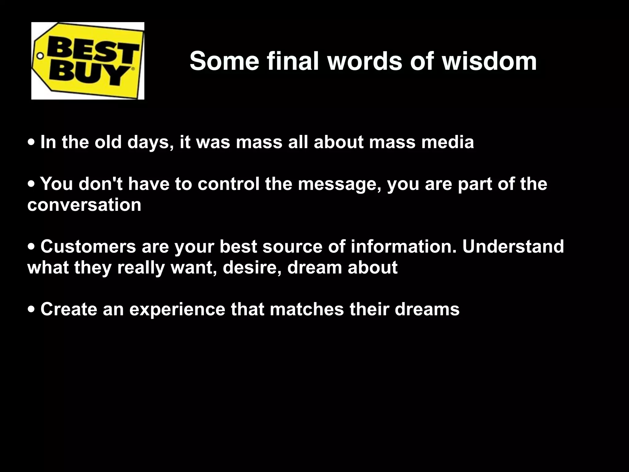 Some ﬁnal words of wisdom


• In the old days, it was mass all about mass media
• You don't have to control the message, you are part of the
conversation

• Customers are your best source of information. Understand
what they really want, desire, dream about

• Create an experience that matches their dreams
 