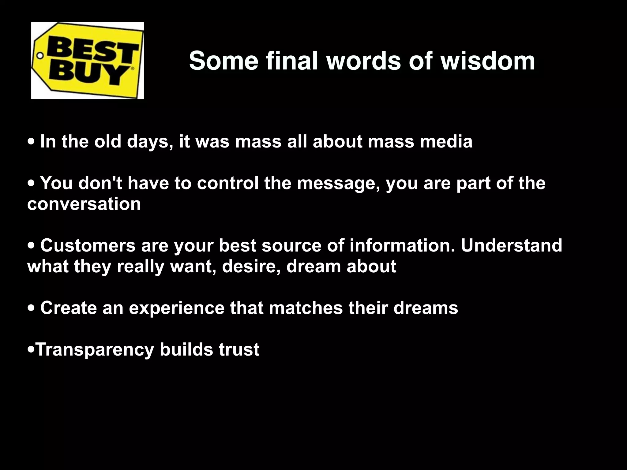 Some ﬁnal words of wisdom


• In the old days, it was mass all about mass media
• You don't have to control the message, you are part of the
conversation

• Customers are your best source of information. Understand
what they really want, desire, dream about

• Create an experience that matches their dreams
•Transparency builds trust
 