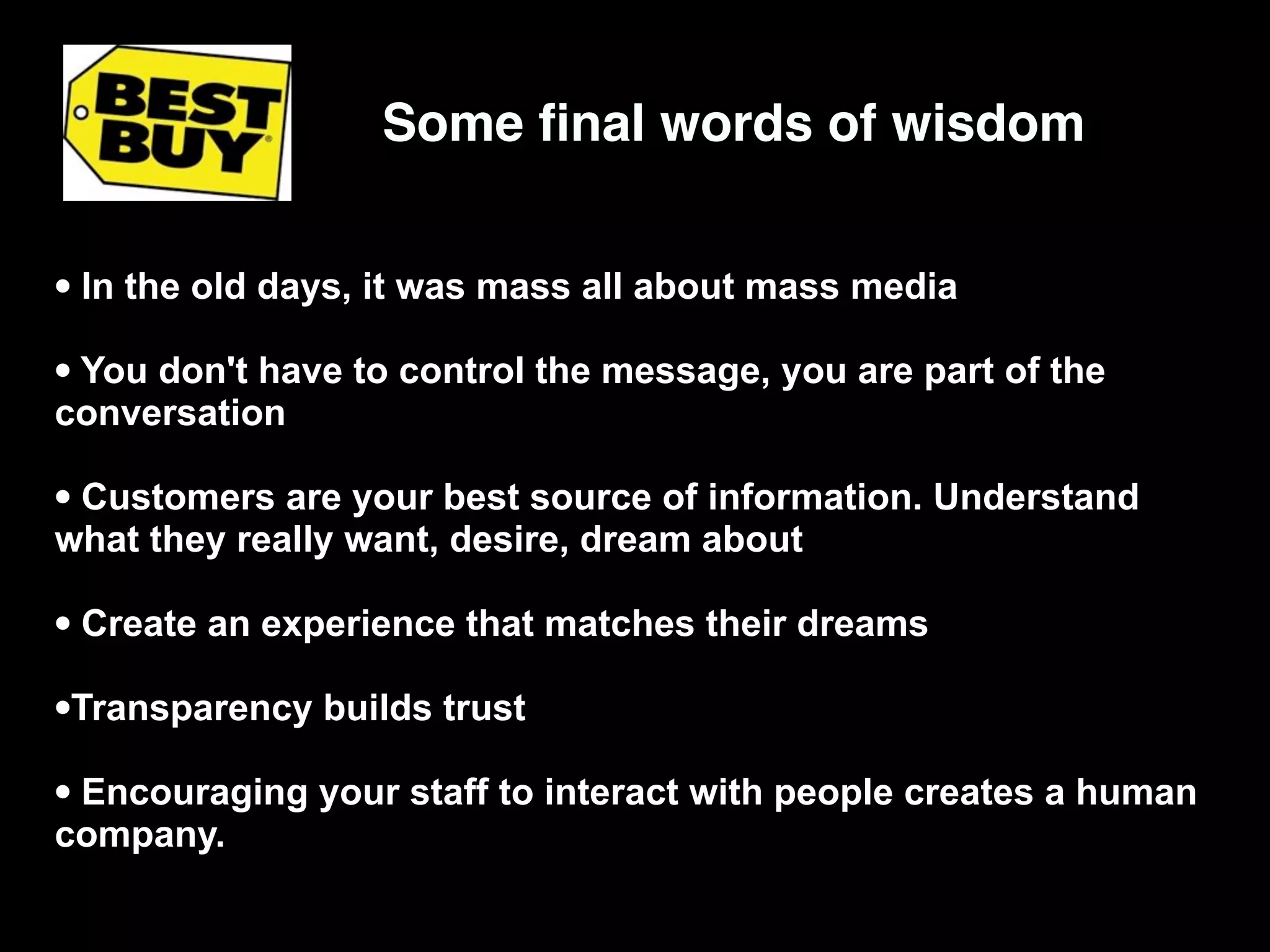 Some ﬁnal words of wisdom


• In the old days, it was mass all about mass media
• You don't have to control the message, you are part of the
conversation

• Customers are your best source of information. Understand
what they really want, desire, dream about

• Create an experience that matches their dreams
•Transparency builds trust
• Encouraging your staff to interact with people creates a human
company.
 