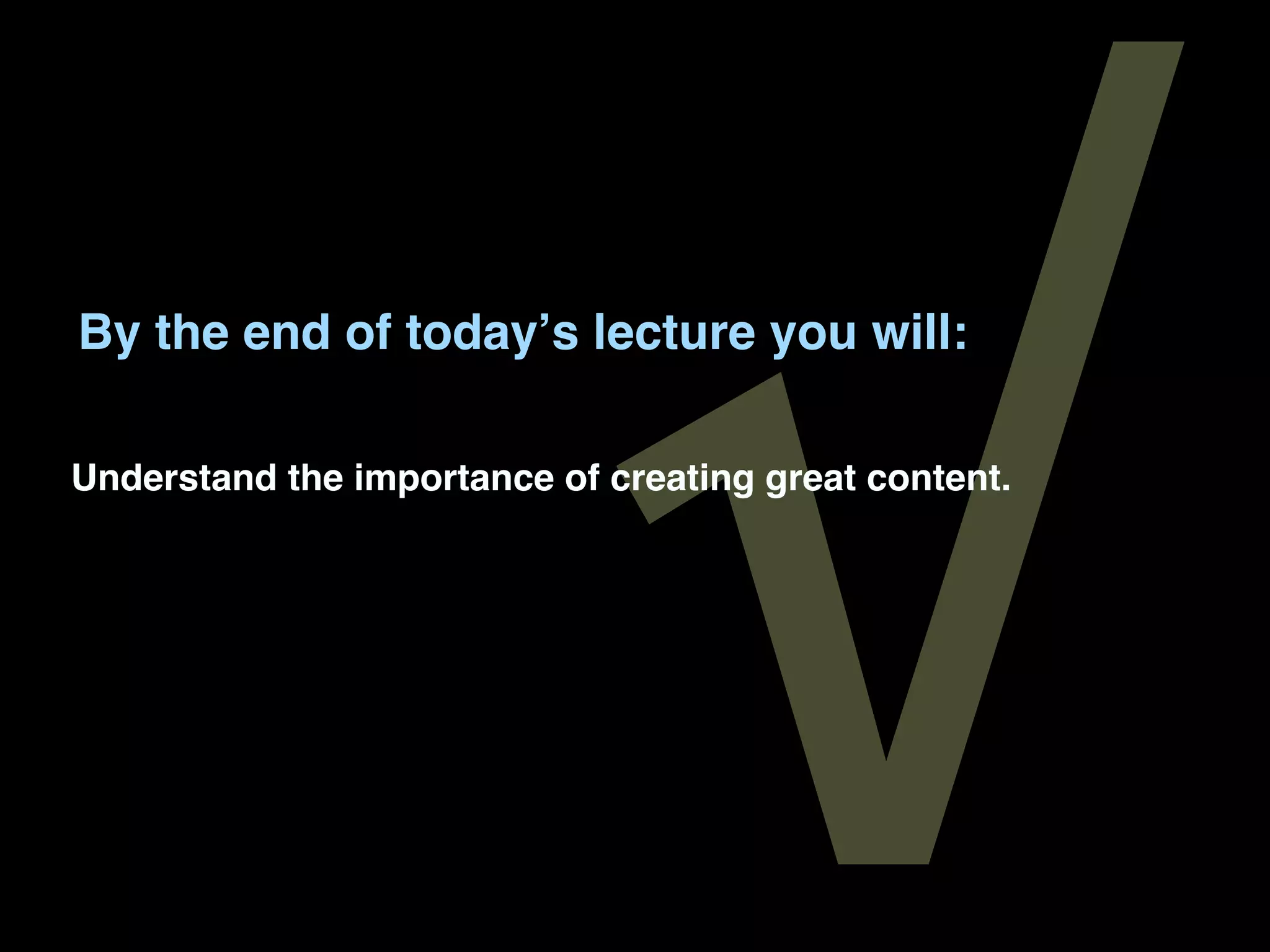 √
By the end of todayʼs lecture you will:

Understand the importance of creating great content.
 