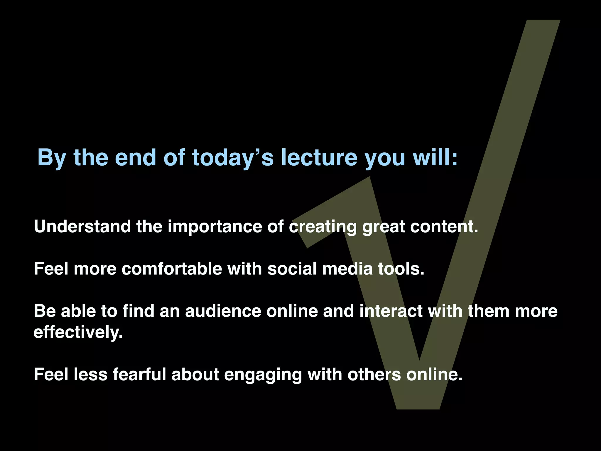√
By the end of todayʼs lecture you will:

Understand the importance of creating great content.

Feel more comfortable with social media tools.

Be able to ﬁnd an audience online and interact with them more
effectively.

Feel less fearful about engaging with others online.
 