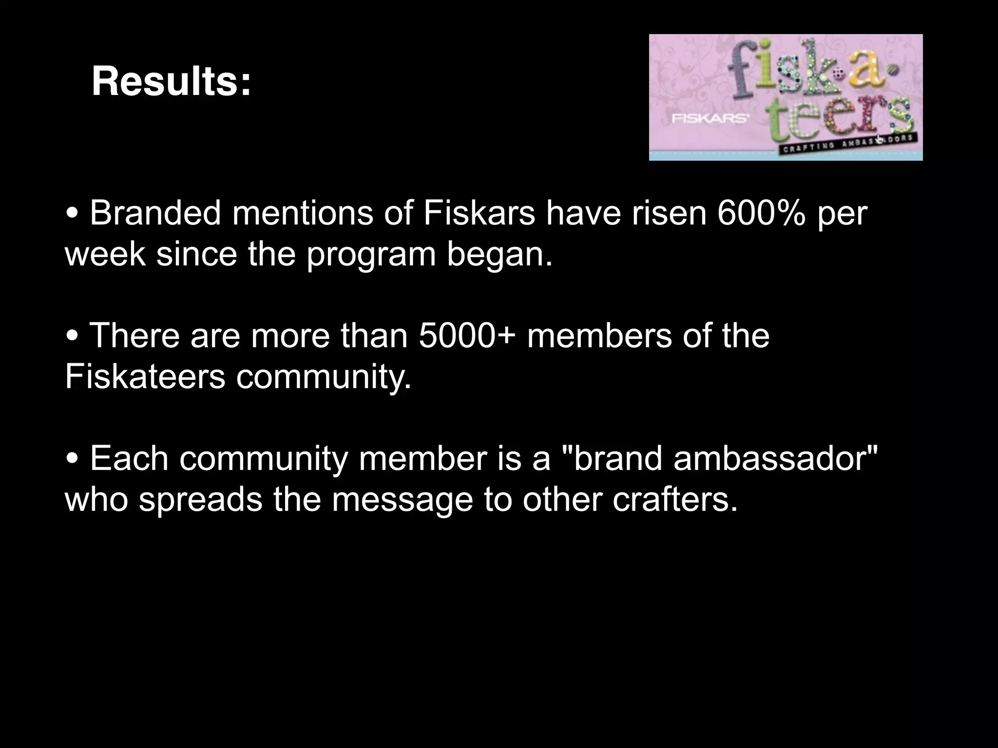 Results:


• Branded mentions of Fiskars have risen 600% per
week since the program began.

• There are more than 5000+ members of the
Fiskateers community.

• Each community member is a "brand ambassador"
who spreads the message to other crafters.
 