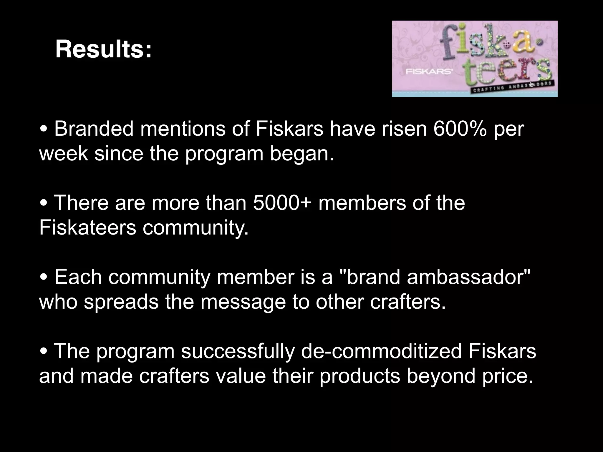 Results:


• Branded mentions of Fiskars have risen 600% per
week since the program began.

• There are more than 5000+ members of the
Fiskateers community.

• Each community member is a "brand ambassador"
who spreads the message to other crafters.

• The program successfully de-commoditized Fiskars
and made crafters value their products beyond price.
 