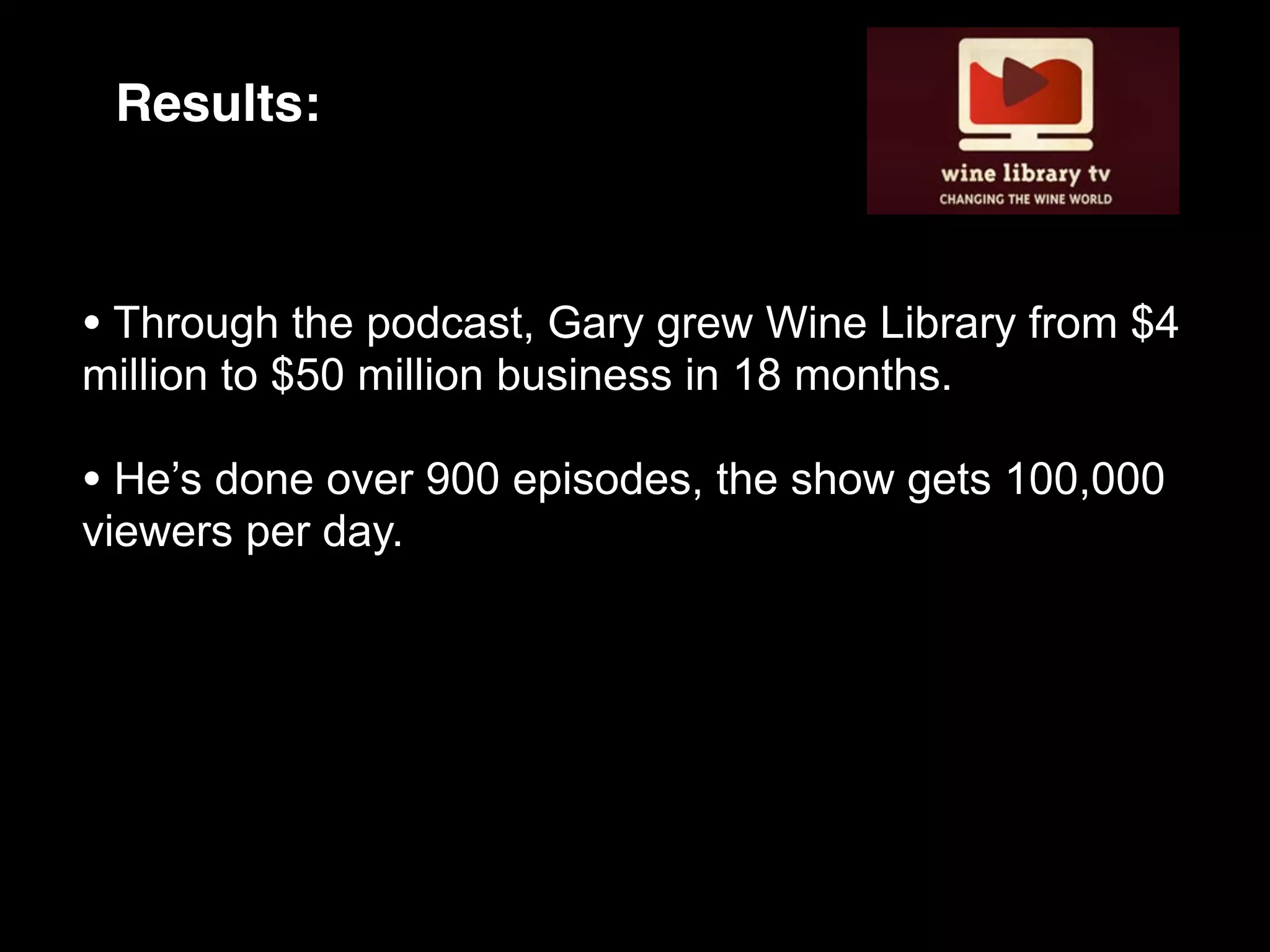 Results:



• Through the podcast, Gary grew Wine Library from $4
million to $50 million business in 18 months.

• He’s done over 900 episodes, the show gets 100,000
viewers per day.
 