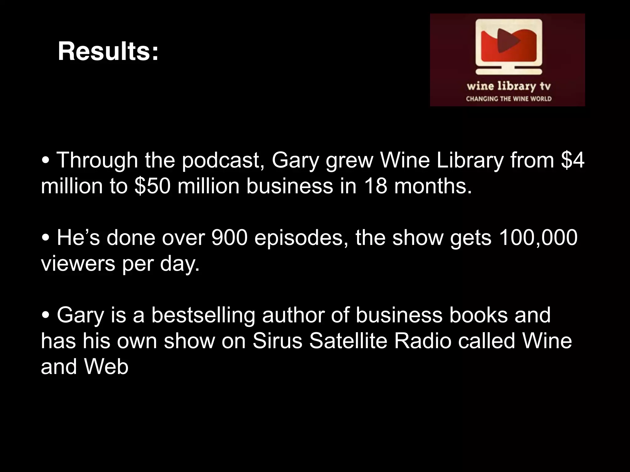 Results:



• Through the podcast, Gary grew Wine Library from $4
million to $50 million business in 18 months.

• He’s done over 900 episodes, the show gets 100,000
viewers per day.

• Gary is a bestselling author of business books and
has his own show on Sirus Satellite Radio called Wine
and Web
 