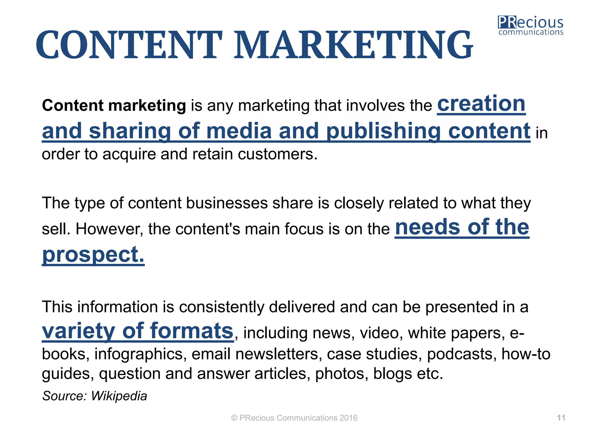 Content marketing is any marketing that involves the creation
and sharing of media and publishing content in
order to acquire and retain customers.
The type of content businesses share is closely related to what they
sell. However, the content's main focus is on the needs of the
prospect.
This information is consistently delivered and can be presented in a
variety of formats, including news, video, white papers, e-
books, infographics, email newsletters, case studies, podcasts, how-to
guides, question and answer articles, photos, blogs etc.
Source: Wikipedia
© PRecious Communications 2016 11
CONTENT MARKETING
 