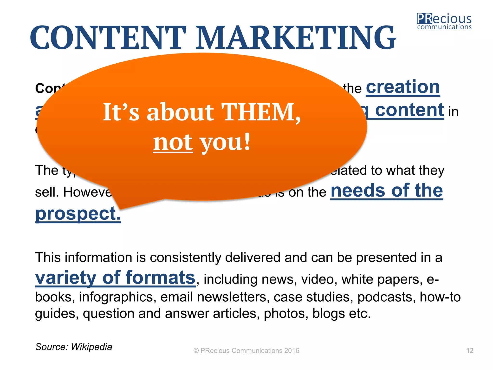 Content marketing is any marketing that involves the creation
and sharing of media and publishing content in
order to acquire and retain customers.
The type of content businesses share is closely related to what they
sell. However, the content's main focus is on the needs of the
prospect.
This information is consistently delivered and can be presented in a
variety of formats, including news, video, white papers, e-
books, infographics, email newsletters, case studies, podcasts, how-to
guides, question and answer articles, photos, blogs etc.
Source: Wikipedia © PRecious Communications 2016 12
CONTENT MARKETING
It’s about THEM,
not you!
 