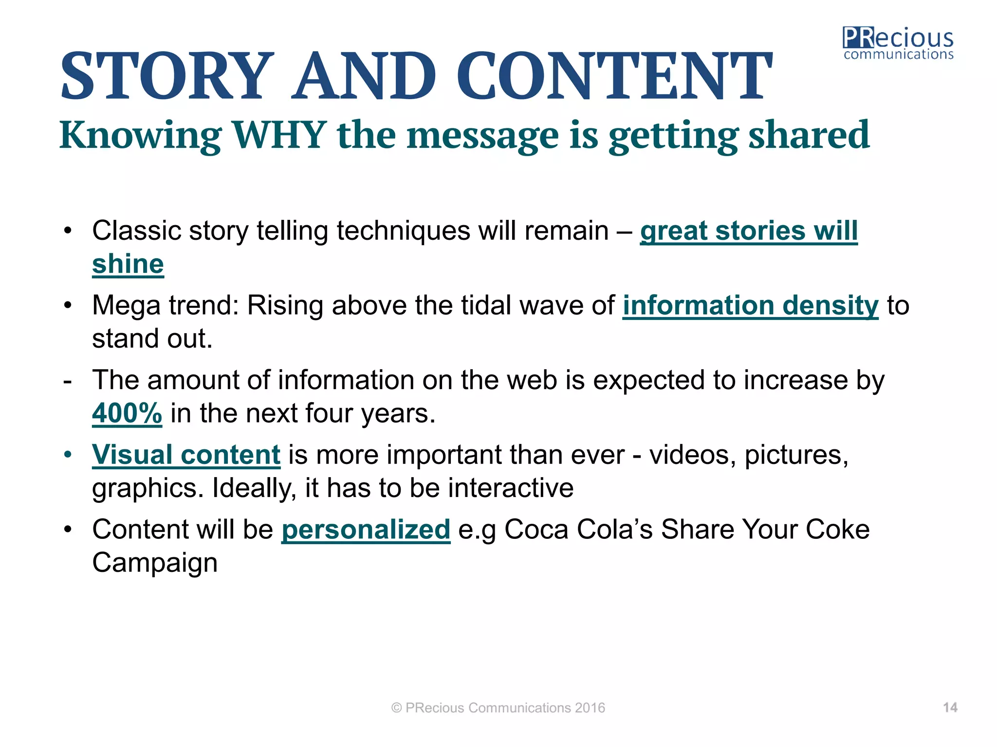 • Classic story telling techniques will remain – great stories will
shine
• Mega trend: Rising above the tidal wave of information density to
stand out.
- The amount of information on the web is expected to increase by
400% in the next four years.
• Visual content is more important than ever - videos, pictures,
graphics. Ideally, it has to be interactive
• Content will be personalized e.g Coca Cola’s Share Your Coke
Campaign
© PRecious Communications 2016 14
STORY AND CONTENT
Knowing WHY the message is getting shared
 