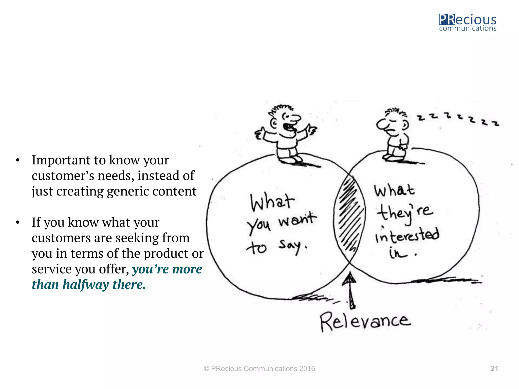 © PRecious Communications 2016 21
• Important to know your
customer s needs, instead of
just creating generic content
• If you know what your
customers are seeking from
you in terms of the product or
service you offer, you’re more
than halfway there.
 