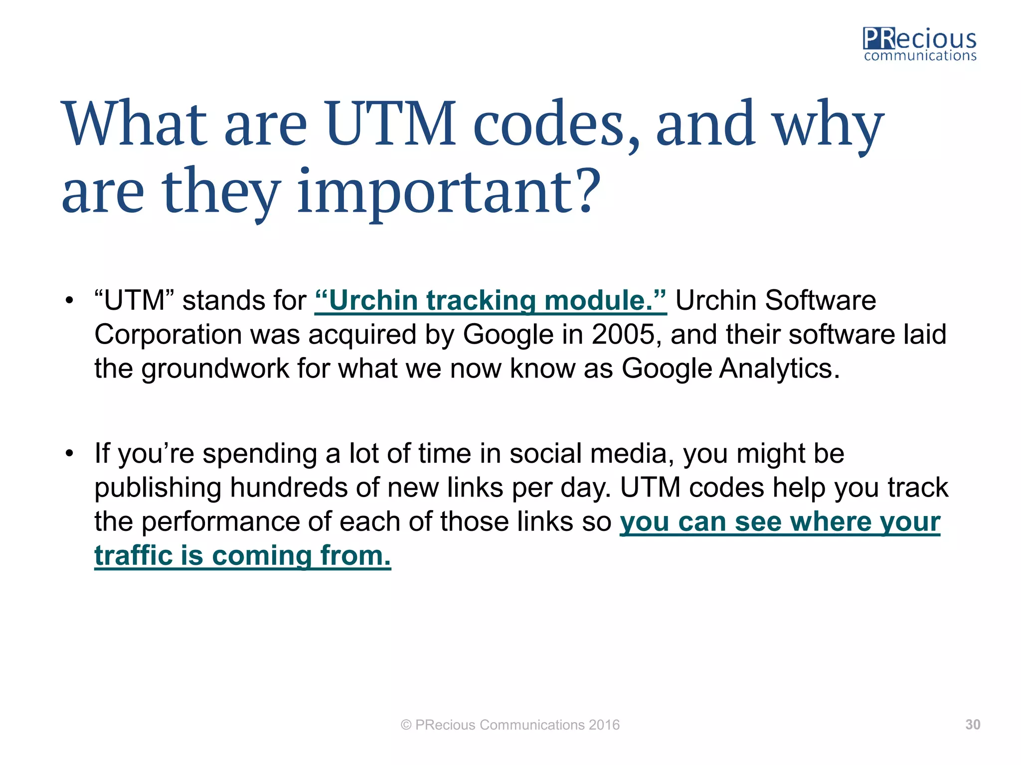 What are UTM codes, and why
are they important?
• “UTM” stands for “Urchin tracking module.” Urchin Software
Corporation was acquired by Google in 2005, and their software laid
the groundwork for what we now know as Google Analytics.
• If you’re spending a lot of time in social media, you might be
publishing hundreds of new links per day. UTM codes help you track
the performance of each of those links so you can see where your
traffic is coming from.
© PRecious Communications 2016 30
 