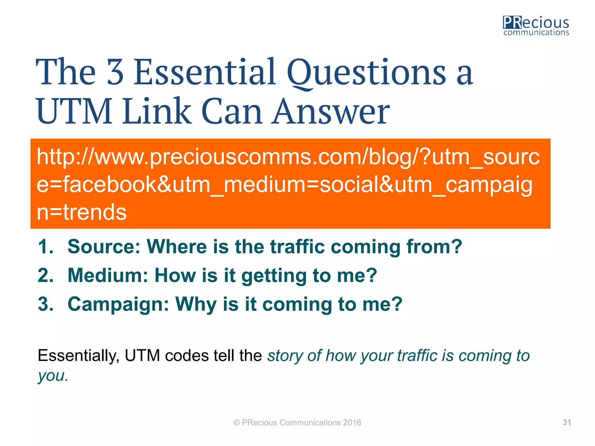 The 3 Essential Questions a
UTM Link Can Answer
• A link should be able to help you answer some basic questions
about your web traffic:
1. Source: Where is the traffic coming from?
2. Medium: How is it getting to me?
3. Campaign: Why is it coming to me?
Essentially, UTM codes tell the story of how your traffic is coming to
you.
© PRecious Communications 2016 31
http://www.preciouscomms.com/blog/?utm_sourc
e=facebook&utm_medium=social&utm_campaig
n=trends
 