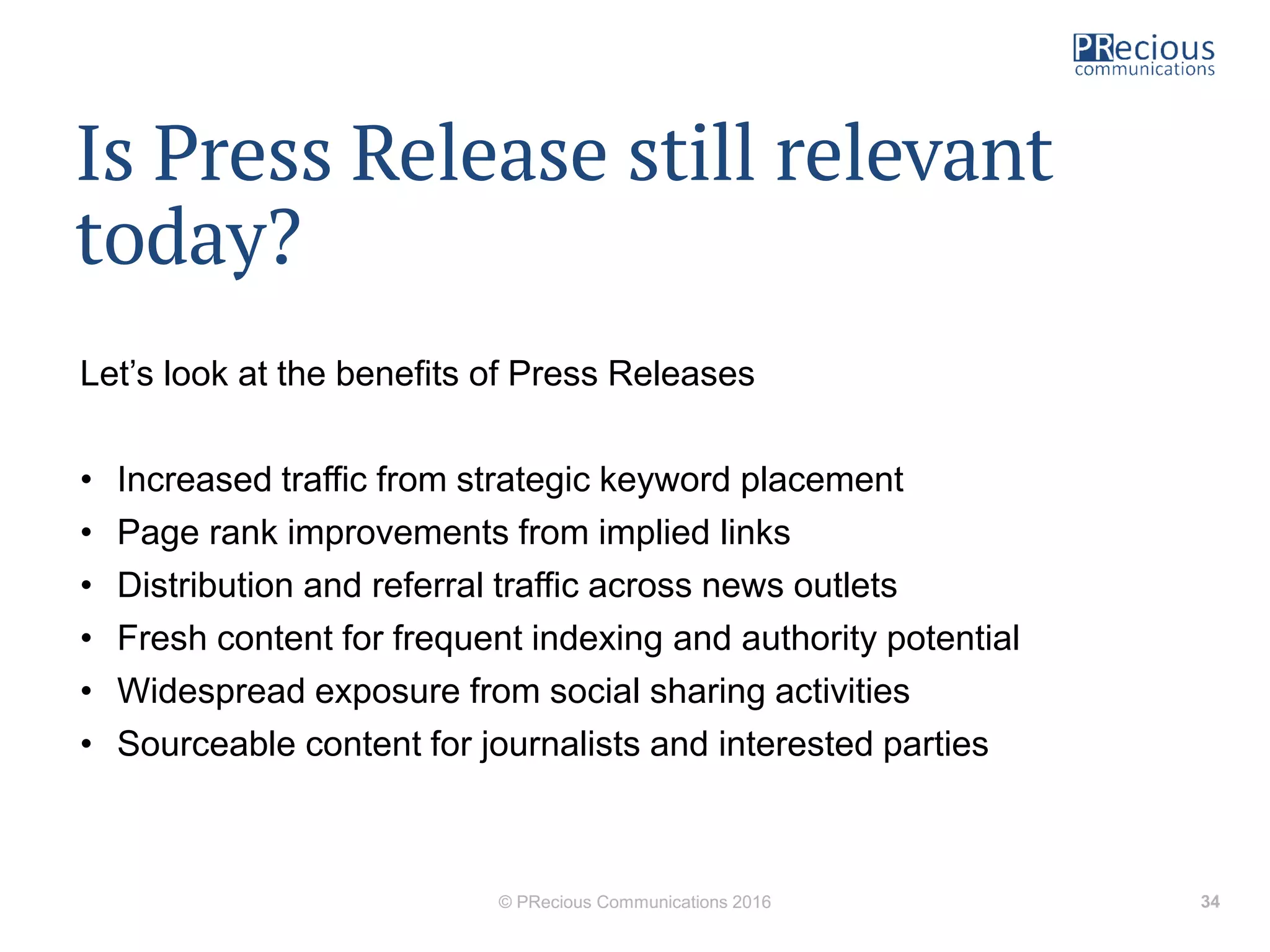 Is Press Release still relevant
today?
Let’s look at the benefits of Press Releases
• Increased traffic from strategic keyword placement
• Page rank improvements from implied links
• Distribution and referral traffic across news outlets
• Fresh content for frequent indexing and authority potential
• Widespread exposure from social sharing activities
• Sourceable content for journalists and interested parties
© PRecious Communications 2016 34
 