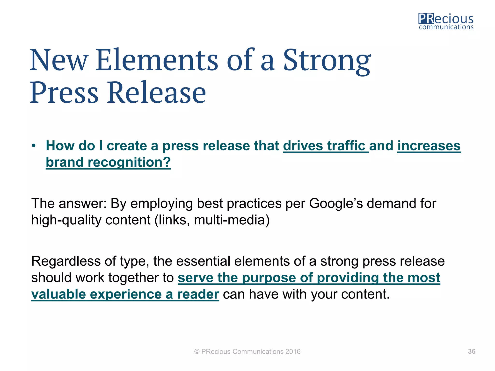 New Elements of a Strong
Press Release
• How do I create a press release that drives traffic and increases
brand recognition?
The answer: By employing best practices per Google’s demand for
high-quality content (links, multi-media)
Regardless of type, the essential elements of a strong press release
should work together to serve the purpose of providing the most
valuable experience a reader can have with your content.
© PRecious Communications 2016 36
 