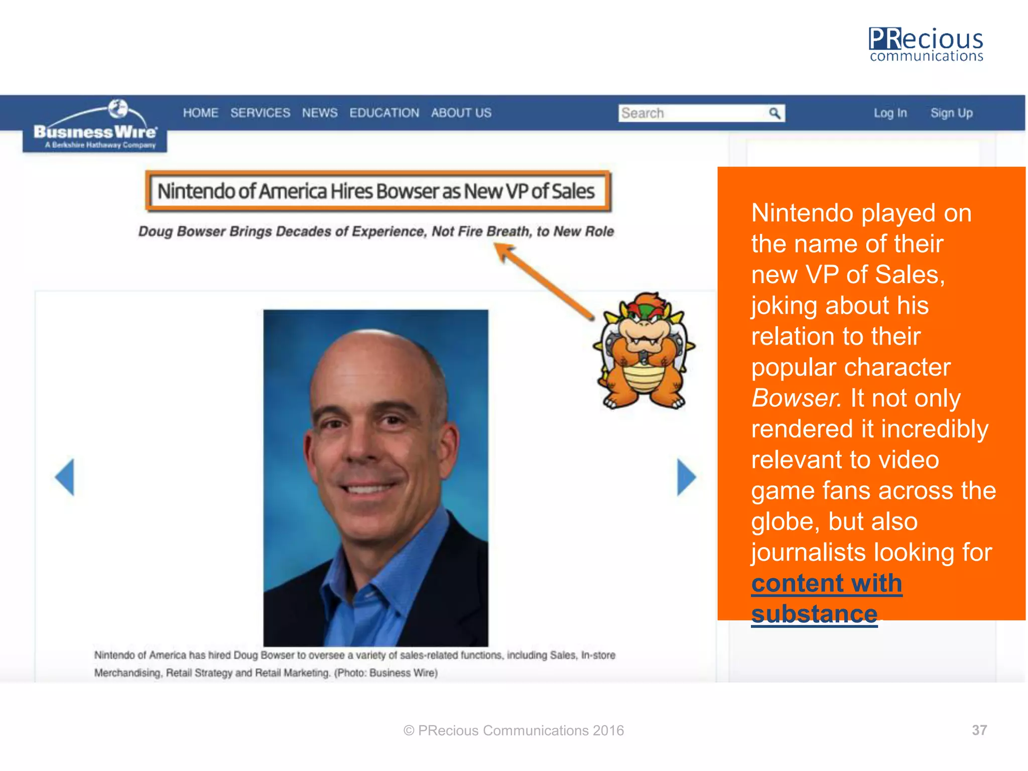 © PRecious Communications 2016 37
Nintendo played on
the name of their
new VP of Sales,
joking about his
relation to their
popular character
Bowser. It not only
rendered it incredibly
relevant to video
game fans across the
globe, but also
journalists looking for
content with
substance.
 