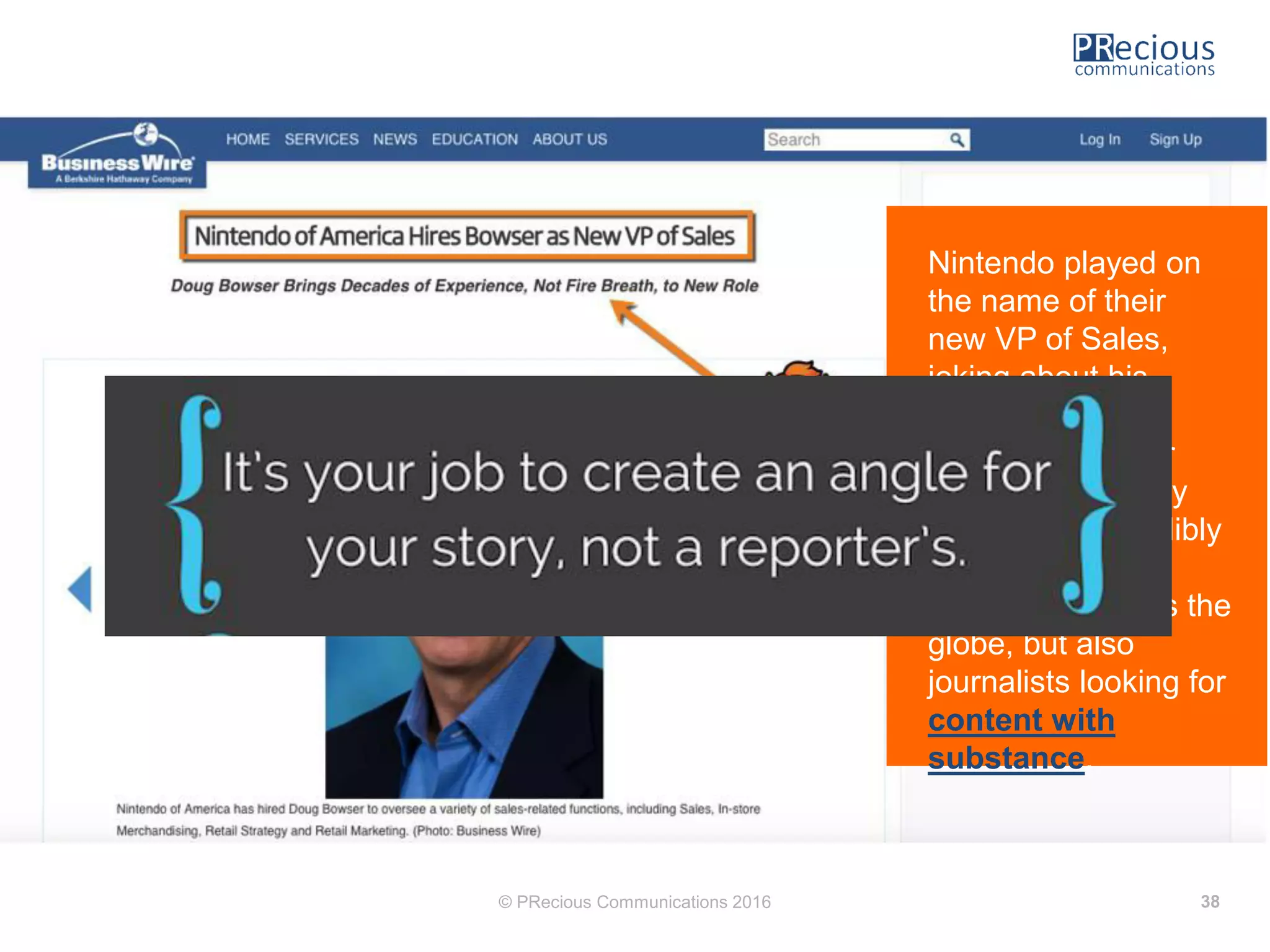 © PRecious Communications 2016 38
Nintendo played on
the name of their
new VP of Sales,
joking about his
relation to their
popular character
Bowser. It not only
rendered it incredibly
relevant to video
game fans across the
globe, but also
journalists looking for
content with
substance.
 