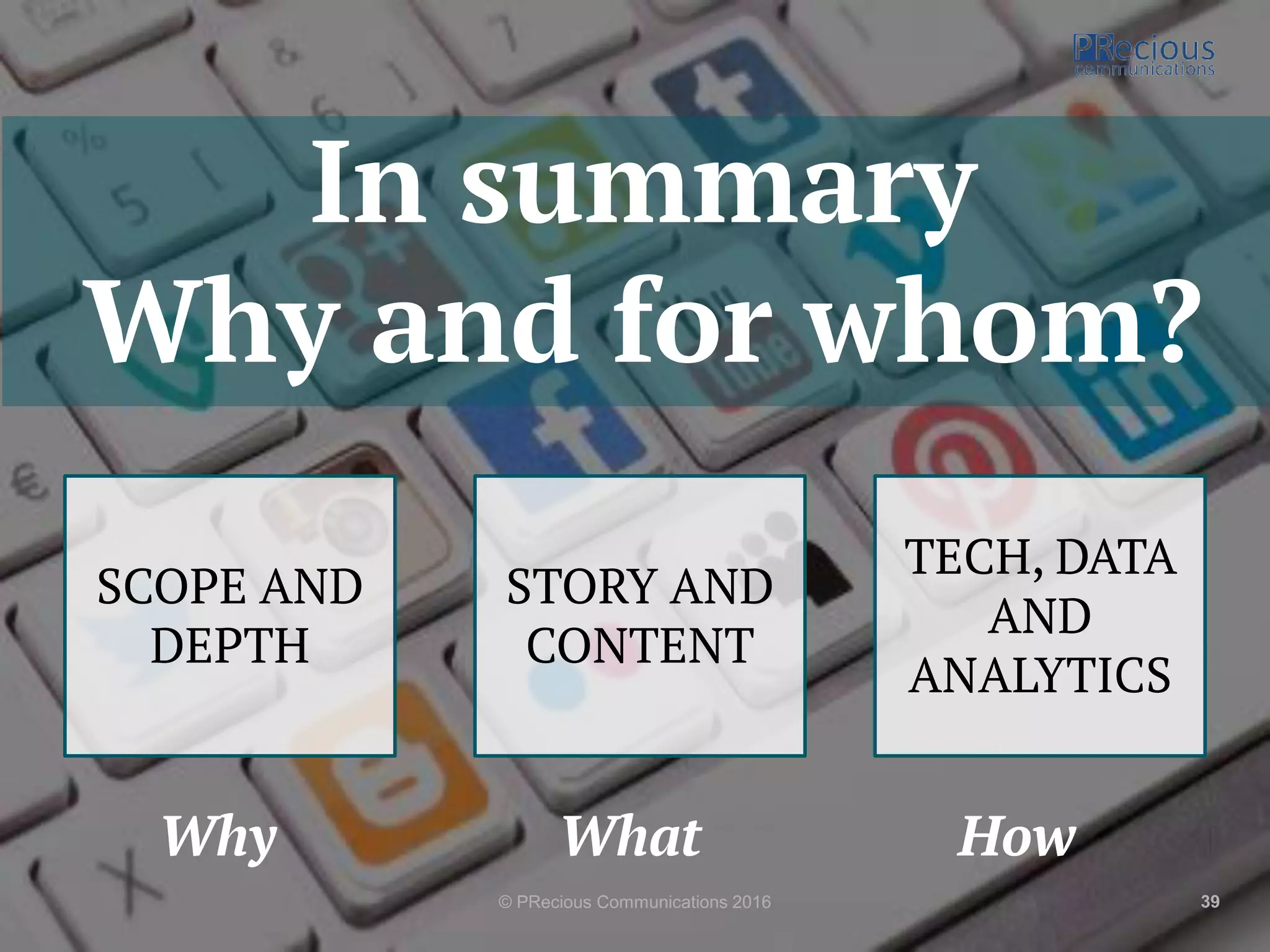 © PRecious Communications 2016 39
In summary
Why and for whom?
SCOPE AND
DEPTH
STORY AND
CONTENT
TECH, DATA
AND
ANALYTICS
Why What How
 