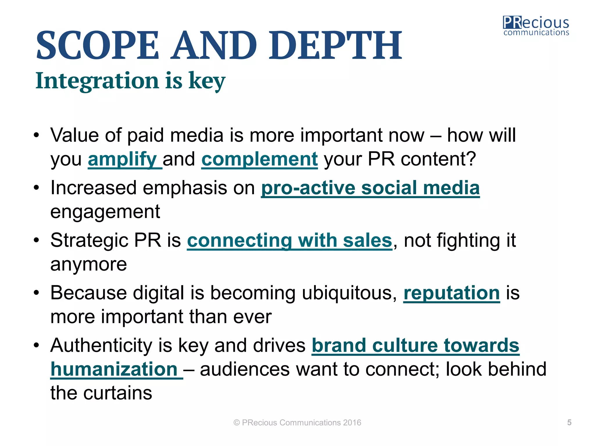 SCOPE AND DEPTH
Integration is key
• Value of paid media is more important now – how will
you amplify and complement your PR content?
• Increased emphasis on pro-active social media
engagement
• Strategic PR is connecting with sales, not fighting it
anymore
• Because digital is becoming ubiquitous, reputation is
more important than ever
• Authenticity is key and drives brand culture towards
humanization – audiences want to connect; look behind
the curtains
© PRecious Communications 2016 5
 