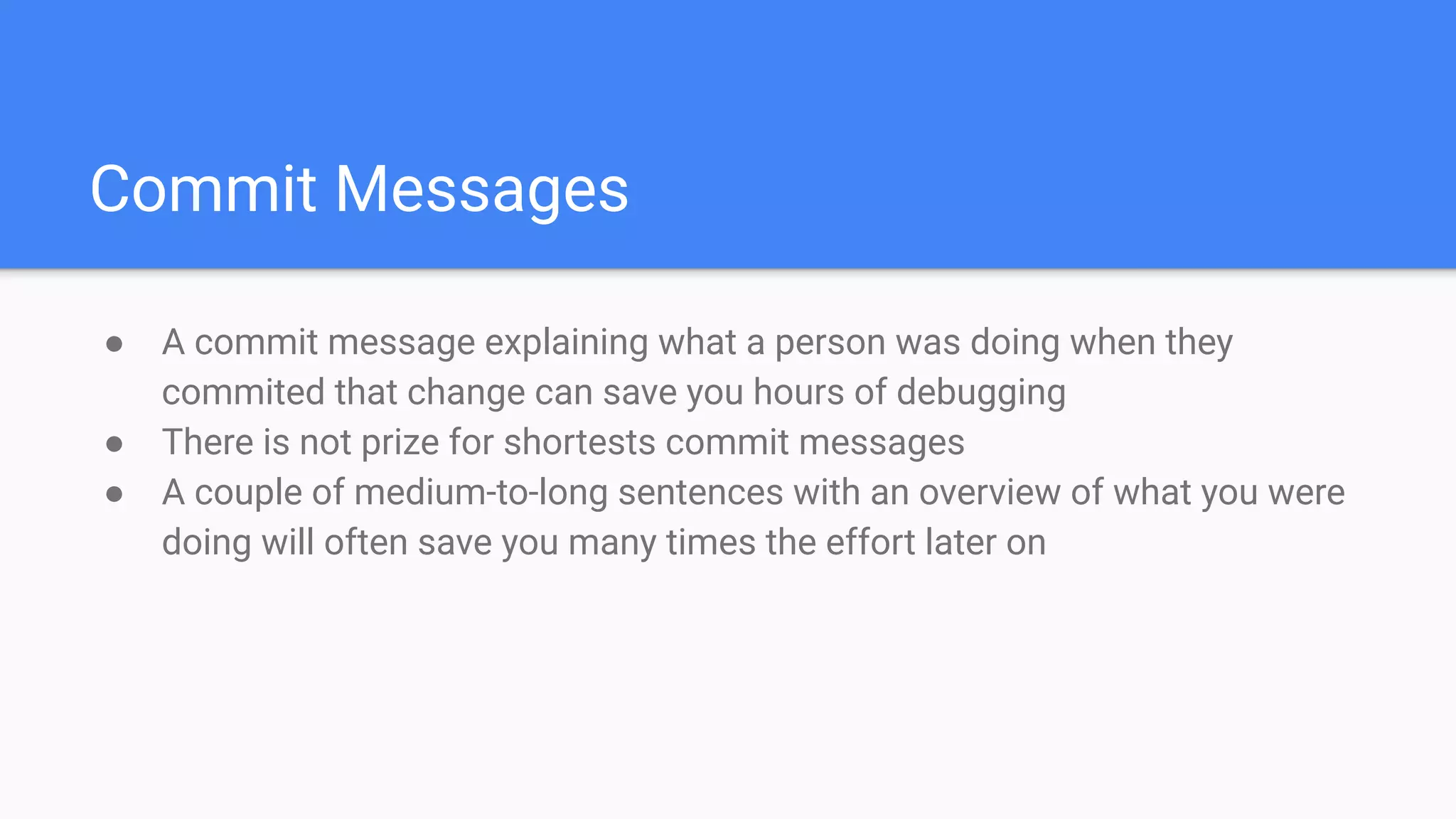 Commit Messages
● A commit message explaining what a person was doing when they
commited that change can save you hours of debugging
● There is not prize for shortests commit messages
● A couple of medium-to-long sentences with an overview of what you were
doing will often save you many times the effort later on
 