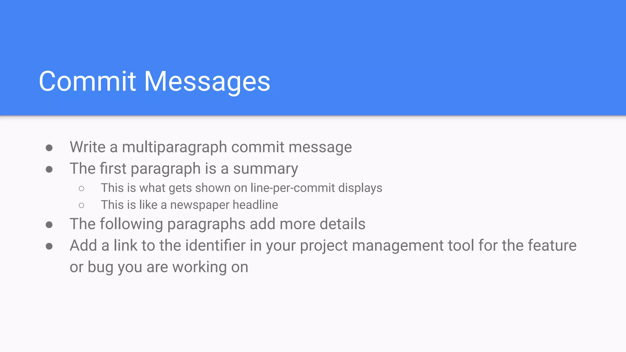 Commit Messages
● Write a multiparagraph commit message
● The ﬁrst paragraph is a summary
○ This is what gets shown on line-per-commit displays
○ This is like a newspaper headline
● The following paragraphs add more details
● Add a link to the identiﬁer in your project management tool for the feature
or bug you are working on
 