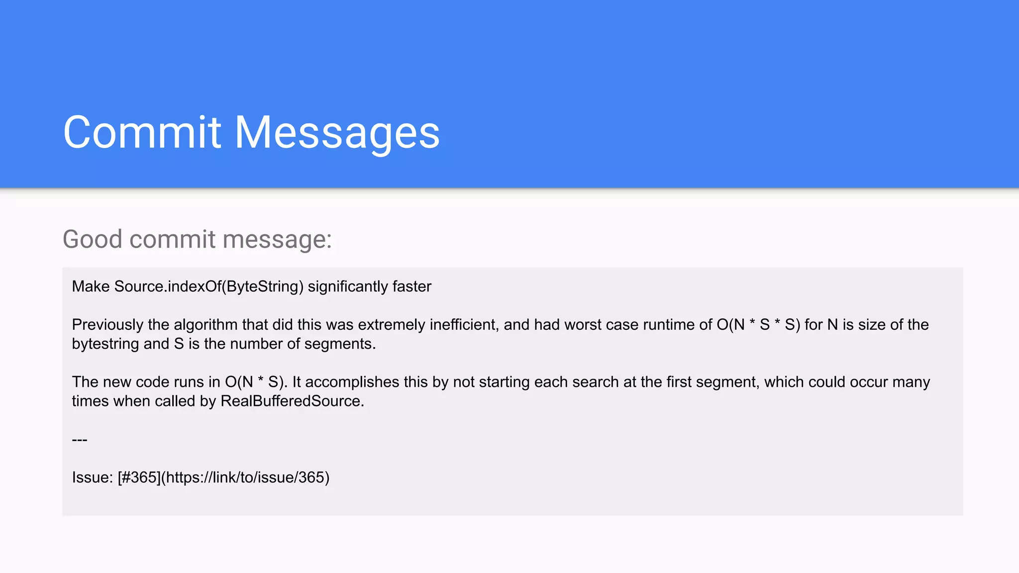 Commit Messages
Good commit message:
Make Source.indexOf(ByteString) significantly faster
Previously the algorithm that did this was extremely inefficient, and had worst case runtime of O(N * S * S) for N is size of the
bytestring and S is the number of segments.
The new code runs in O(N * S). It accomplishes this by not starting each search at the first segment, which could occur many
times when called by RealBufferedSource.
---
Issue: [#365](https://link/to/issue/365)
 