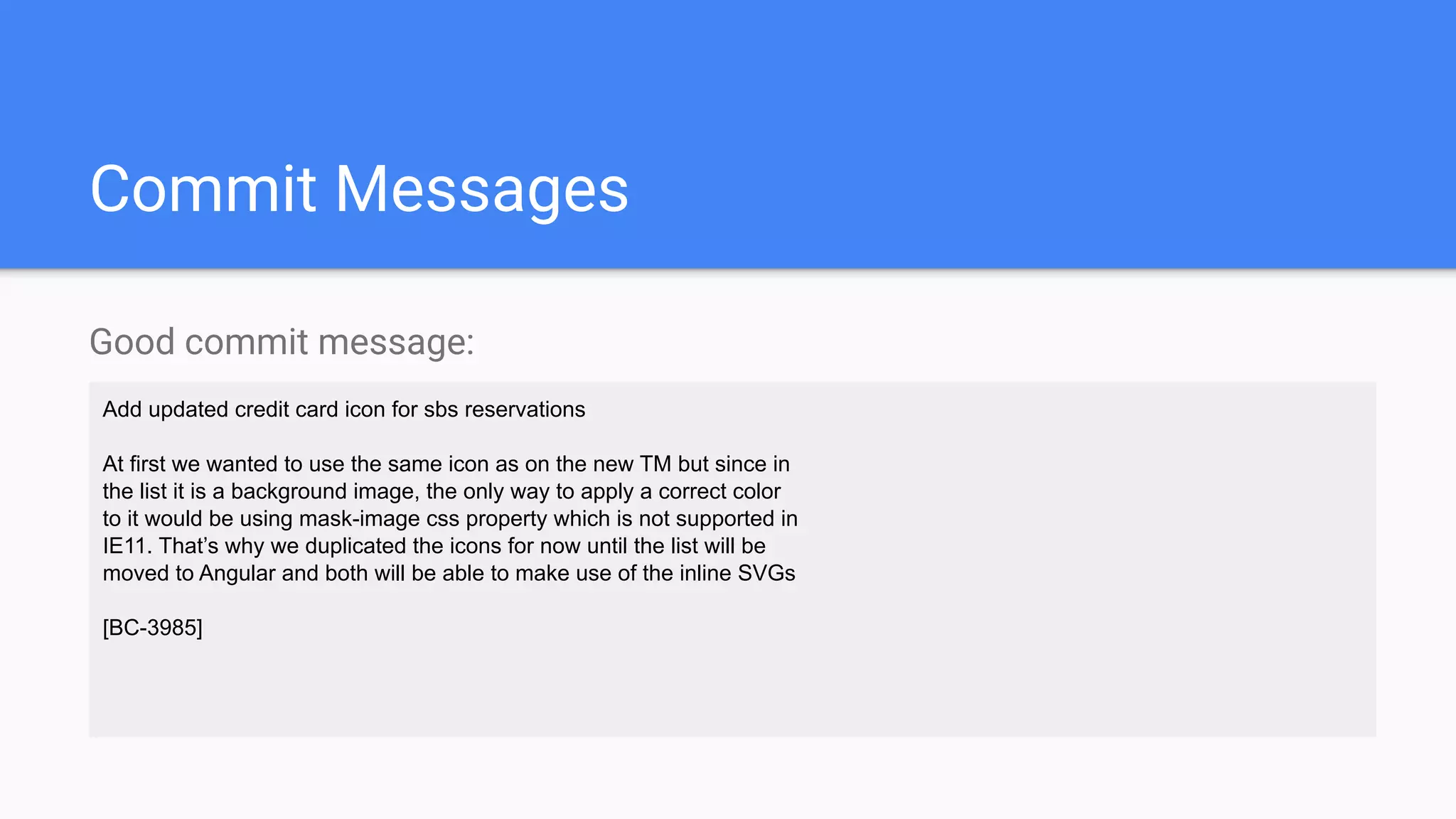 Commit Messages
Good commit message:
Add updated credit card icon for sbs reservations
At first we wanted to use the same icon as on the new TM but since in
the list it is a background image, the only way to apply a correct color
to it would be using mask-image css property which is not supported in
IE11. That’s why we duplicated the icons for now until the list will be
moved to Angular and both will be able to make use of the inline SVGs
[BC-3985]
 