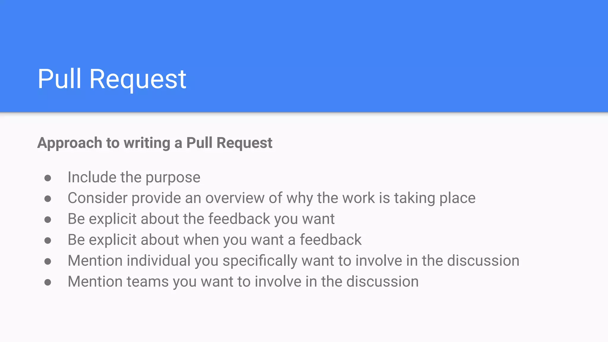 Pull Request
Approach to writing a Pull Request
● Include the purpose
● Consider provide an overview of why the work is taking place
● Be explicit about the feedback you want
● Be explicit about when you want a feedback
● Mention individual you speciﬁcally want to involve in the discussion
● Mention teams you want to involve in the discussion
 
