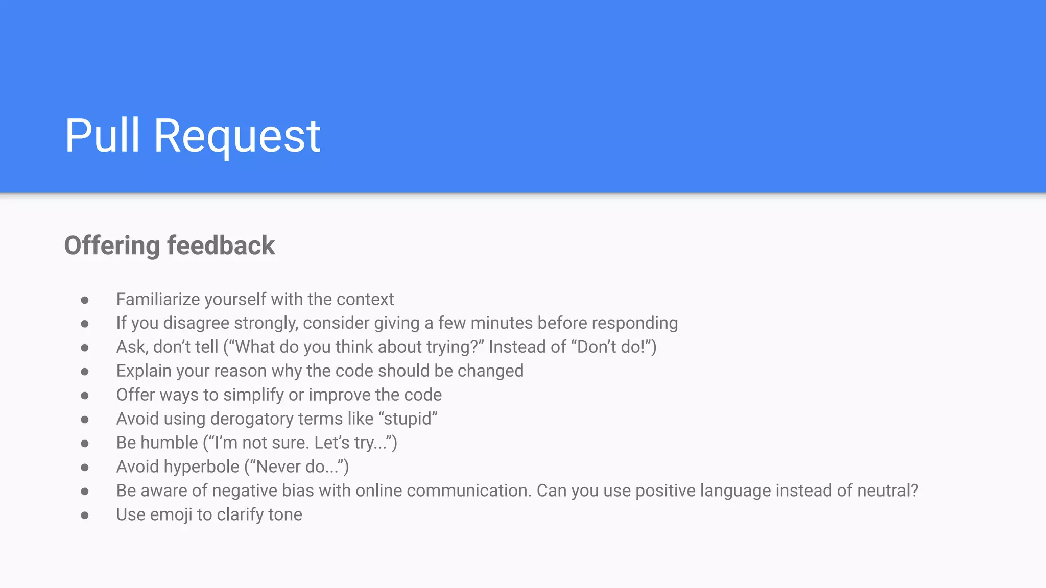 Pull Request
Offering feedback
● Familiarize yourself with the context
● If you disagree strongly, consider giving a few minutes before responding
● Ask, don’t tell (“What do you think about trying?” Instead of “Don’t do!”)
● Explain your reason why the code should be changed
● Offer ways to simplify or improve the code
● Avoid using derogatory terms like “stupid”
● Be humble (“I’m not sure. Let’s try...”)
● Avoid hyperbole (“Never do...”)
● Be aware of negative bias with online communication. Can you use positive language instead of neutral?
● Use emoji to clarify tone
 